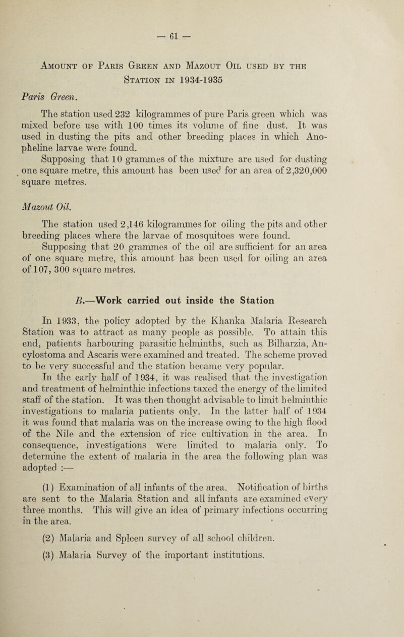Amount of Paris Green and Mazout Oil used by the Station in 1934-1935 Paris Green. The station used 232 kilogrammes of pure Paris green which was mixed before use with 100 times its volume of fine dust. It was used in dusting the pits and other breeding places in which Ano- pheline larvae were found. Supposing that 10 grammes of the mixture are used for dusting one square metre, this amount has been used for an area of 2,320,000 square metres. Mazout Oil. The station used 2,146 kilogrammes for oiling the pits and other breeding places where the larvae of mosquitoes were found. Supposing that 20 grammes of the oil are sufficient for an area of one square metre, this amount has been used for oiling an area of 107 ? 300 square metres, B.—Work carried out inside the Station In 1933, the policy adopted by the Khanka Malaria Research Station was to attract as many people as possible. To attain this end, patients harbouring parasitic helminths, such as Bilharzia, An- cylostoma and Ascaris were examined and treated. The scheme proved to be very successful and the station became very popular. In the early half of 1934, it was realised that the investigation and treatment of helminthic infections taxed the energy of the limited staff of the station. It was then thought advisable to limit helminthic investigations to malaria patients only. In the latter half of 1934 it was found that malaria was on the increase owing to the high flood of the Nile and the extension of rice cultivation in the area. In consequence, investigations were limited to malaria only. To determine the extent of malaria in the area the following plan was adopted :— (1) Examination of all infants of the area. Notification of births are sent to the Malaria Station and all infants are examined every three months. This will give an idea of primary infections occurring in the area. (2) Malaria and Spleen survey of all school children. (3) Malaria Survey of the important institutions.