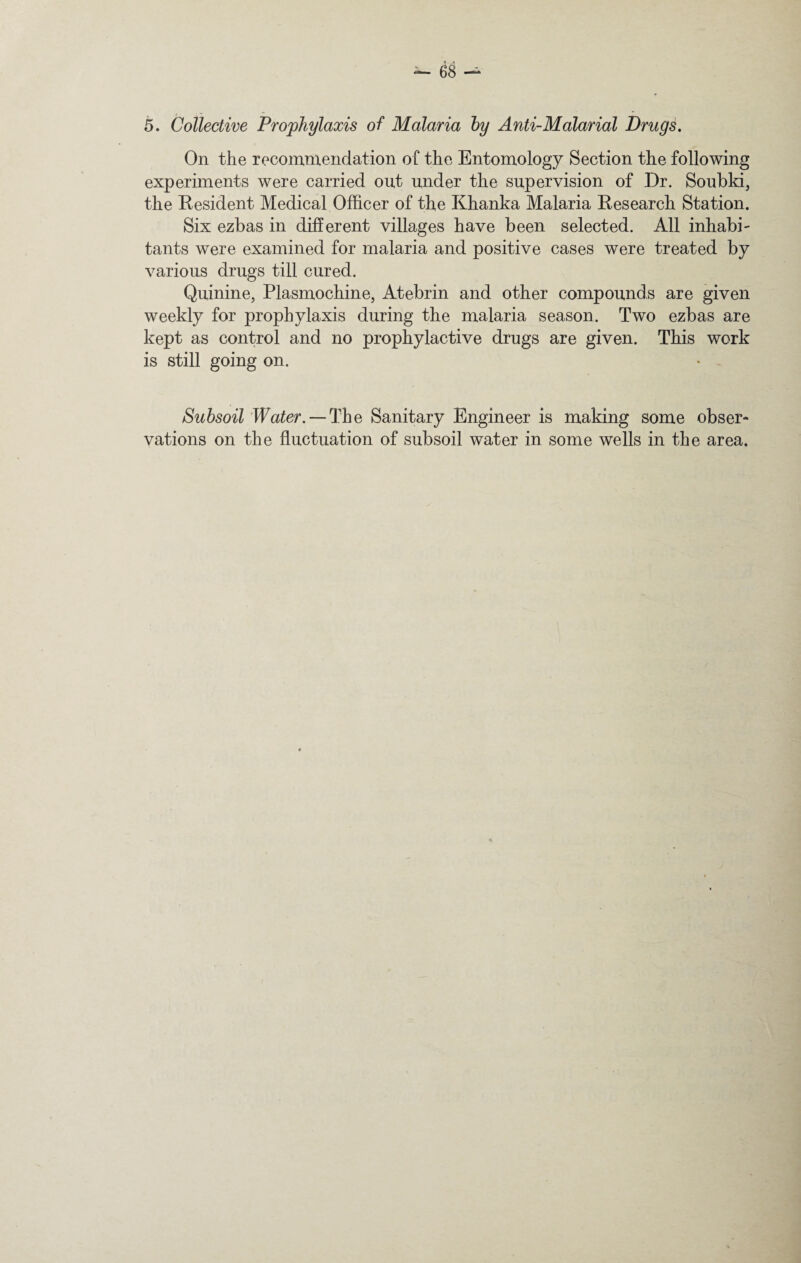 On the recommendation of the Entomology Section the following experiments were carried out under the supervision of Dr. Soubki, the Resident Medical Officer of the Khanka Malaria Research Station. Six ezbas in different villages have been selected. All inhabi¬ tants were examined for malaria and positive cases were treated by various drugs till cured. Quinine, Plasmochine, Atebrin and other compounds are given weekly for prophylaxis during the malaria season. Two ezbas are kept as control and no prophylactive drugs are given. This work is still going on. Subsoil Water. — The Sanitary Engineer is making some obser¬ vations on the fluctuation of subsoil water in some wells in the area.