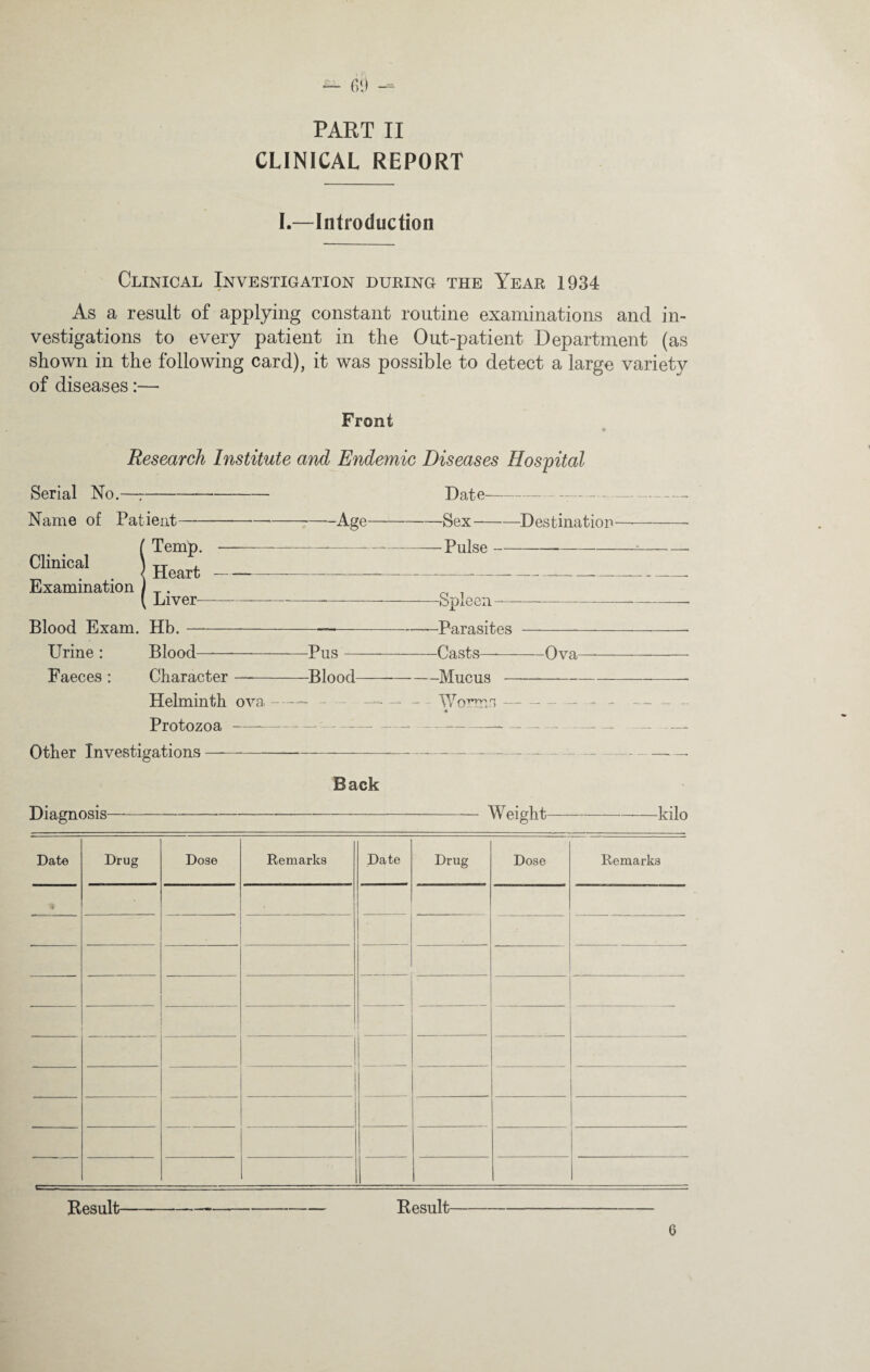 PART II CLINICAL REPORT I.—Introduction Clinical Investigation during the Year 1934 As a result of applying constant routine examinations and in¬ vestigations to every patient in the Out-patient Department (as shown in the following card), it was possible to detect a large variety of diseases:— Front Research Institute and Endemic Diseases Hospital Serial No.—r- Name of Patient-— -Age— iTemp.---- Heart-—--- Liver---- Blood Exam. Hb.- Urine : Blood—-Pus- Faeces : Character —-Blood- Helminth ova —— — Protozoa--- ——-- Other Investigations—-- Date--- Sex-—Destination Pulse- -Spleen- -Parasites - Casts—-Ova -Mucus --- Worms — — — — « Back Diagnosis—*----Weight-kilo Date Drug Dose Remarks Date Drug Dose Remarks 4 1 ■ j ■ i Result--- Result 6