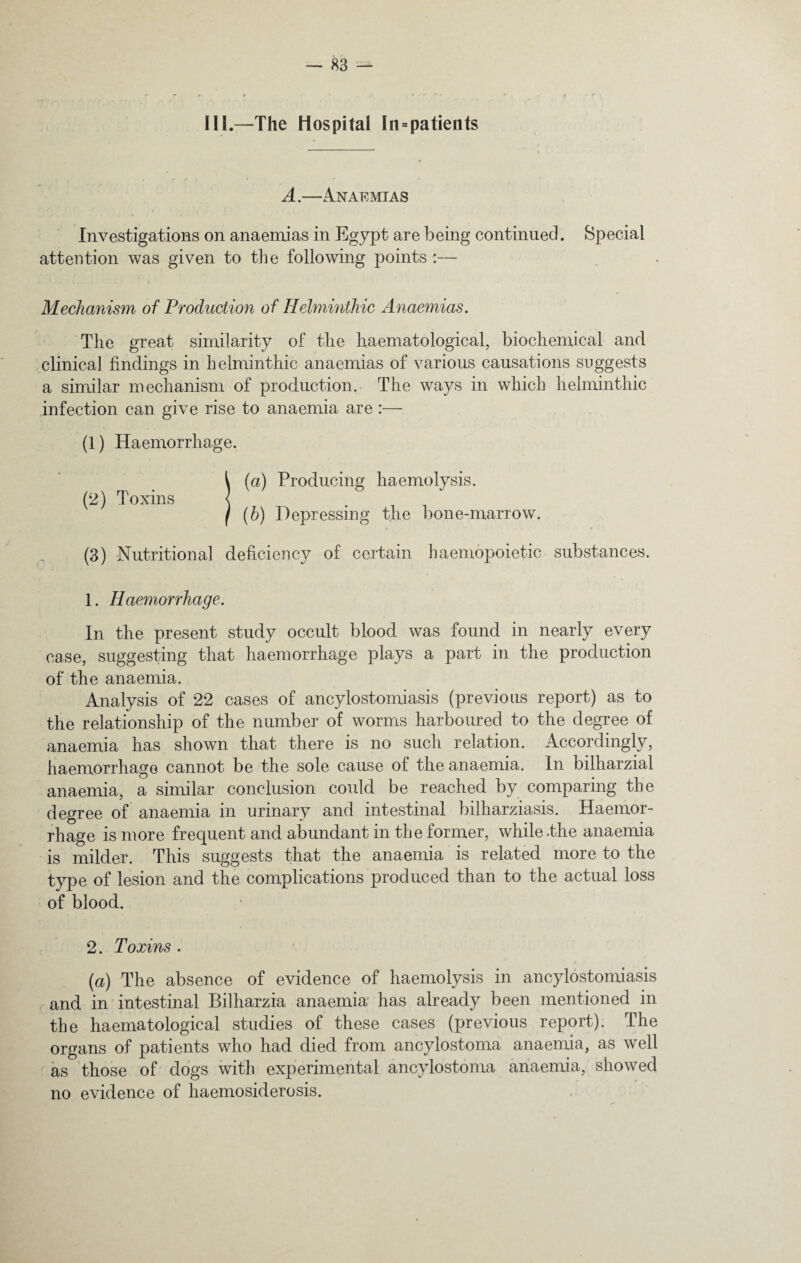 III.—The Hospital In = patients A.—Anaemias Investigations on anaemias in Egypt are being continued. Special attention was given to the following points :— Mechanism of Production of Helminthic Anaemias. The great similarity of the haematological, biochemical and clinical findings in helminthic anaemias of various causations suggests a similar mechanism of production. The ways in which helminthic infection can give rise to anaemia are :— (1) Haemorrhage. (2) Toxins (a) Producing haemolysis. (b) Depressing the bone-marrow. (3) Nutritional deficiency of certain haemopoietic substances. 1. Haemorrhage. In the present study occult blood was found in nearly every case, suggesting that haemorrhage plays a part in the production of the anaemia. Analysis of 22 cases of ancylostomiasis (previous report) as to the relationship of the number of worms harboured to the degree of anaemia has shown that there is no such relation. Accordingly, haemorrhage cannot be the sole cause of the anaemia. In bilharzial anaemia, a similar conclusion could be reached by comparing the degree of anaemia in urinary and intestinal bilharziasis. Haemor¬ rhage is more frequent and abundant in the former, while .the anaemia is milder. This suggests that the anaemia is related more to the type of lesion and the complications produced than to the actual loss of blood. 2. Toxins . f (a) The absence of evidence of haemolysis in ancylostomiasis and in intestinal Bilharzia anaemia has already been mentioned in the haematological studies of these cases (previous report). The organs of patients who had died from ancylostoma anaemia, as well as those of dogs with experimental ancylostoma anaemia, showed no evidence of haemosiderosis.