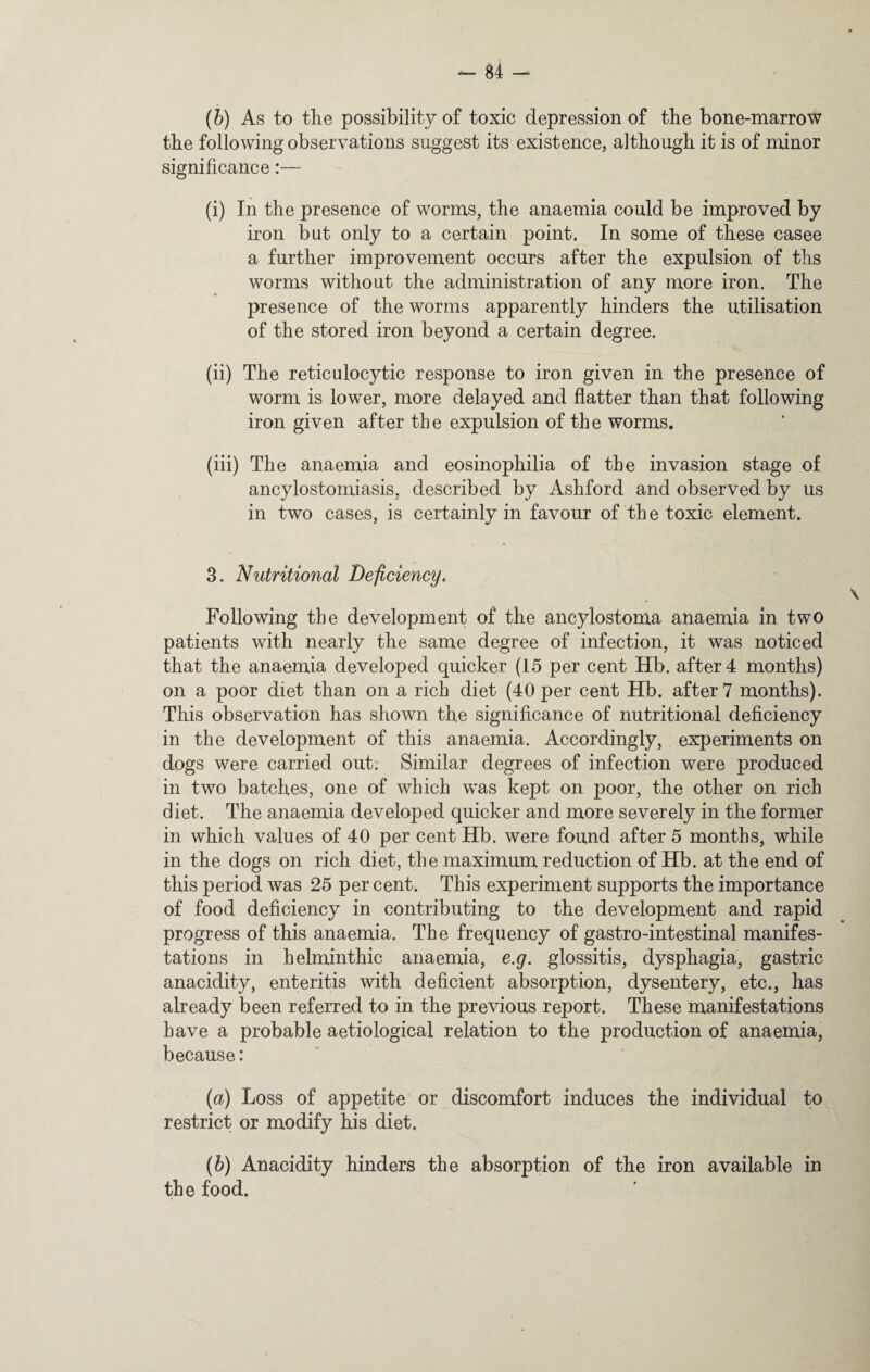 (b) As to the possibility of toxic depression of the bone-marrow the following observations suggest its existence, although it is of minor significance:— (i) In the presence of worms, the anaemia could be improved by iron but only to a certain point. In some of these casee a further improvement occurs after the expulsion of ths worms without the administration of any more iron. The presence of the worms apparently hinders the utilisation of the stored iron beyond a certain degree. (ii) The reticulocytic response to iron given in the presence of worm is lower, more delayed and flatter than that following iron given after the expulsion of the worms. (iii) The anaemia and eosinophilia of the invasion stage of ancylostomiasis, described by Ashford and observed by us in two cases, is certainly in favour of the toxic element. 3. Nutritional Deficiency. Following the development of the ancylostoma anaemia in two patients with nearly the same degree of infection, it was noticed that the anaemia developed quicker (15 per cent Hb. after 4 months) on a poor diet than on a rich diet (40 per cent Hb. after 7 months). This observation has shown the significance of nutritional deficiency in the development of this anaemia. Accordingly, experiments on dogs were carried out. Similar degrees of infection were produced in two batches, one of which was kept on poor, the other on rich diet. The anaemia developed quicker and more severely in the former in which values of 40 per cent Hb. were found after 5 months, while in the dogs on rich diet, the maximum reduction of Hb. at the end of this period was 25 per cent. This experiment supports the importance of food deficiency in contributing to the development and rapid progress of this anaemia. The frequency of gastro-intestinal manifes¬ tations in helminthic anaemia, e.g. glossitis, dysphagia, gastric anacidity, enteritis with deficient absorption, dysentery, etc., has already been referred to in the previous report. These manifestations have a probable aetiological relation to the production of anaemia, because: {a) Loss of appetite or discomfort induces the individual to restrict or modify his diet. (b) Anacidity hinders the absorption of the iron available in the food.