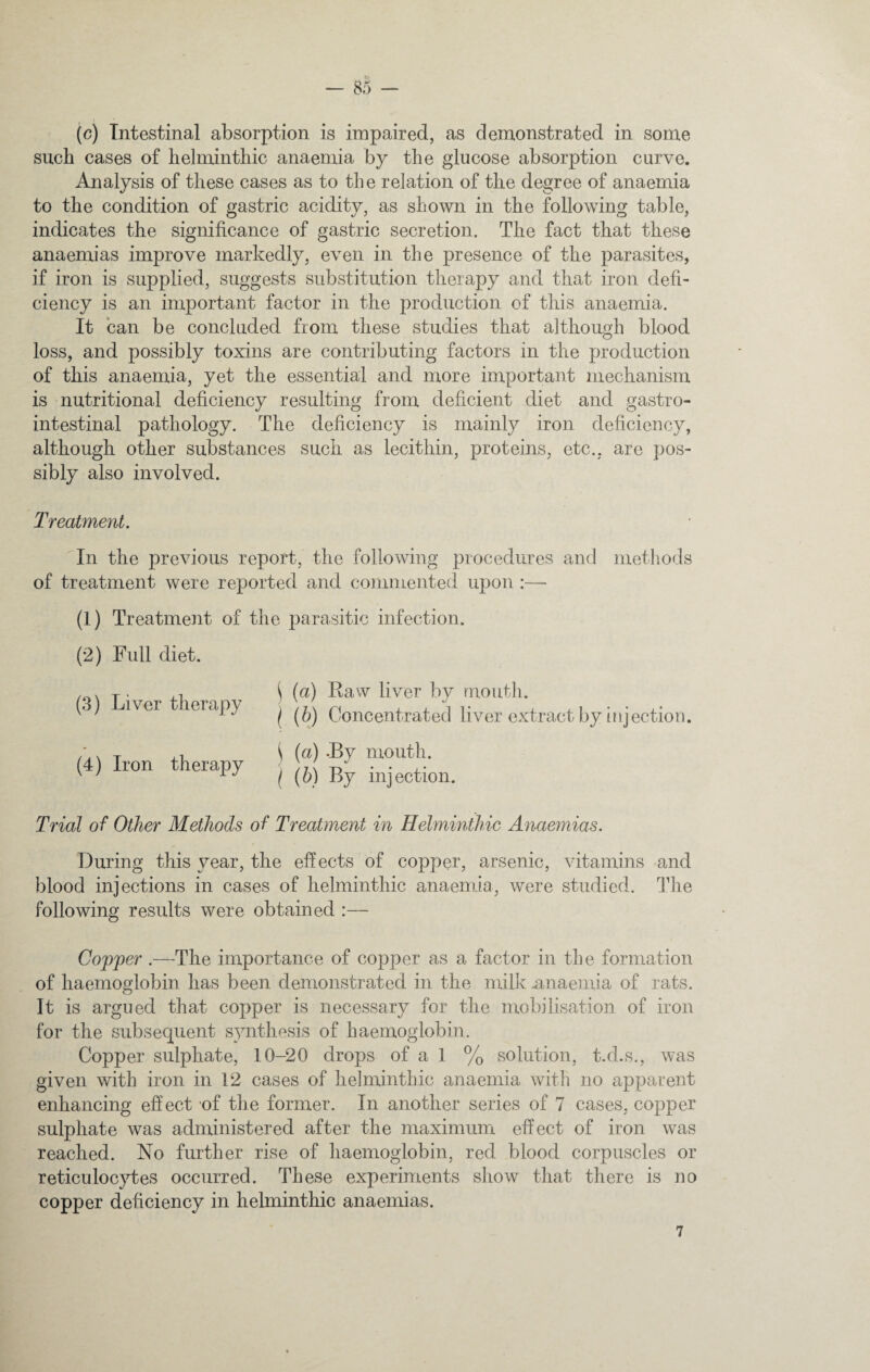 (c) Intestinal absorption is impaired, as demonstrated in some such cases of helminthic anaemia by the glucose absorption carve. Analysis of these cases as to the relation of the degree of anaemia to the condition of gastric acidity, as shown in the following table, indicates the significance of gastric secretion. The fact that these anaemias improve markedly, even in the presence of the parasites, if iron is supplied, suggests substitution therapy and that iron defi¬ ciency is an important factor in the production of this anaemia. It can be concluded from these studies that although blood loss, and possibly toxins are contributing factors in the production of this anaemia, yet the essential and more important mechanism is nutritional deficiency resulting from deficient diet and gastro¬ intestinal pathology. The deficiency is mainly iron deficiency, although other substances such as lecithin, proteins, etc., are pos¬ sibly also involved. Treatment. In the previous report, the following procedures and methods of treatment were reported and commented, upon :— (1) Treatment of the parasitic infection. (2) Full diet. (3) Liver therapy (4) Iron therapy \ (a) Raw liver by mouth. I (b) Concentrated liver extract by injection. \ (a) -By mouth. ( (b) By injection. Trial of Other Methods of Treatment in Helminthic Anaemias. During this year, the effects of copper, arsenic, vitamins and blood injections in cases of helminthic anaemia, were studied. The following results were obtained :— Copper .—The importance of copper as a factor in the formation of haemoglobin has been demonstrated in the milk .anaemia of rats. It is argued that copper is necessary for the mobilisation of iron for the subsequent synthesis of haemoglobin. Copper sulphate, 10-20 drops of a 1 % solution, t.d.s., was given with iron in 12 cases of helminthic anaemia with no apparent enhancing effect of the former. In another series of 7 cases, copper sulphate was administered after the maximum effect of iron was reached. No further rise of haemoglobin, red blood corpuscles or reticulocytes occurred. These experiments show that there is no copper deficiency in helminthic anaemias. 7