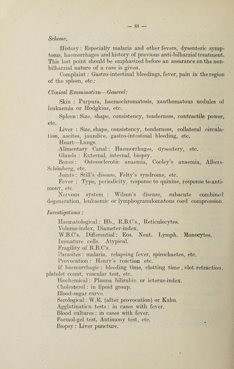 Scheme. History: Especially malaria and other fevers, dysenteric symp¬ toms, haemorrhages and history of previous anti-bilharzial treatment. This last point should be emphasized before an assurance on the non- bilharzial nature of a case is given. Complaint: Gastro-intestinal bleedings, fever, pain in the region of the spleen, etc; Clinical Examinatian— General: Skin : Purpura, haemochromatosis, xanthomatous nodules of leukaemia or Hodgkins, etc. Spleen: Size, shape, consistency, tenderness, contractile power, etc. Liver : Size, shape, consistency, tenderness, collateral circula¬ tion, ascites, jaundice, gastro-intestinal bleeding, etc. Heart—Lungs. Alimentary Canal : Haemorrhages, dysentery, etc. Glands : External, internal, biopsy. Bones : Osteosclerotic anaemia, Cooley’s anaemia, Albers- Sclionberg, etc. Joints : Still’s disease, Felty’s syndrome, etc. Fever : Type, periodicity, response to quinine, response to anti¬ mony, etc. Nervous system : Wilson’s disease, subacute combined degeneration, leukaemic or lymphogranulomatous cord compression. Investigations; Haematological: Hb., B.B.C’s., Reticulocytes. Volume-index, Diameter-index. W.B.C’s. Differential: Eos. Neut. Lymph. Monocytes. Immature cells. Atypical. Fragility of R.B.C’s. Parasites : malaria, relapsing fever, spirochaetes, etc. Provocation : Henry's reaction etc. If haemorrhagic: bleeding time, clotting time , clot retraction, platelet count, vascular test, etc. Biochemical: Plasma bilirubin or icterus-index. Cholesterol : in lipoid group. Blood-sugar curve. Serological: W.R. (after provocation) or Kahn. Agglutination tests : in cases with fever. Blood cultures : in cases with fever. Formol-gel test, Antimony test, etc. Biopsy : Liver puncture.