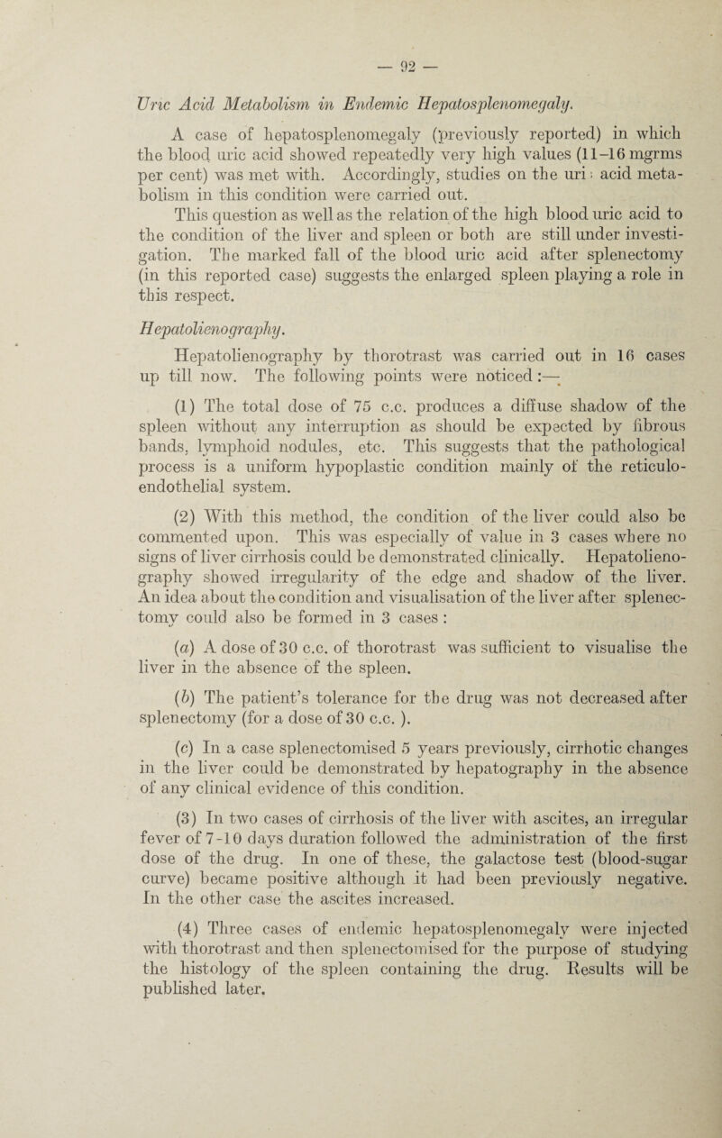 Uric Acid Metabolism in Endemic Hepatosplenomegaly. A case of hepatosplenomegaly (previously reported) in which the blood uric acid showed repeatedly very high values (11-16 mgrms per cent) was met with. Accordingly, studies on the uri; acid meta¬ bolism in this condition were carried out. This question as well as the relation of the high blood uric acid to the condition of the liver and spleen or both are still under investi¬ gation. The marked fall of the blood uric acid after splenectomy (in this reported case) suggests the enlarged spleen playing a role in this respect. Hepatolieno graphy. Hepatolienography by thorotrast was carried out in 16 cases up till now. The following points were noticed :—; (1) The total dose of 75 c.c. produces a diffuse shadow of the spleen without any interruption as should be expected by fibrous bands, lymphoid nodules, etc. This suggests that the pathological process is a uniform hypoplastic condition mainly of the reticulo¬ endothelial system. (2) With this method, the condition of the liver could also be commented upon. This was especially of value in 3 cases where no signs of liver cirrhosis could be demonstrated clinically. Hepatolieno¬ graphy showed irregularity of the edge and shadow of the liver. An idea about the condition and visualisation of the liver after splenec- tomv could also be formed in 3 cases : */ (a) A dose of 30 c.c. of thorotrast was sufficient to visualise the liver in the absence of the spleen. (b) The patient’s tolerance for the drug was not decreased after splenectomy (for a dose of 30 c.c. ). (c) In a case splenectomised 5 years previously, cirrhotic changes in the liver could be demonstrated by hepatography in the absence of anv clinical evidence of this condition. */ (3) In two cases of cirrhosis of the liver with ascites, an irregular fever of 7-10 days duration followed the administration of the first dose of the drug. In one of these, the galactose test (blood-sugar curve) became positive although it had been previously negative. In the other case the ascites increased. (4) Three cases of endemic hepatosplenomegaly were injected with thorotrast and then splenectomised for the purpose of studying the histology of the spleen containing the drug. Results will be published later.