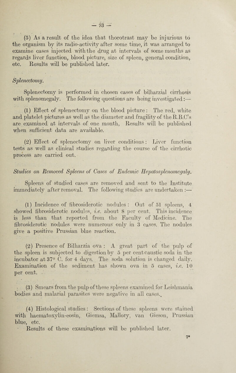 f ! (5) As a result of the idea that thorotrast may be injurious to the organism by its radio-activity after some time, it was arranged to examine cases injected with the drug at intervals of some months as regards liver function, blood picture, size of spleen, general condition, etc. Results will be published later. Splenectomy. Splenectomy is performed in chosen cases of bilharzial cirrhosis with splenomegaly. The following questions are being investigated:—- (1) Effect of splenectomy on the blood picture: The red, white and platelet pictures as well as the diameter and fragility of theR.B.C’s are examined at intervals of one month, Results will be published when sufficient data are available. (2) Effect of splenectomy on liver conditions : Liver function tests as well as clinical studies regarding the course of the cirrhotic process are carried out. Studies on Removed Spleens of Cases of Endemic Hepatosplenomegaly. Spleens of studied cases are removed and sent to the Institute immediately after removal. The following studies are undertaken :— (1) Incidence of fibrosiderotic nodules: Out of 51 spleens, 4 showed fibrosiderotic nodules, i.e. about 8 per cent. This incidence is less than that reported from the Faculty of Medicine. The fibrosiderotic nodules were numerous only in 3 cases. The nodules give a positive Prussian blue reaction. (2) Presence of Billrarzia ova : A great part of the pulp of the spleen is subjected to digestion by 5 per cent caustic soda in the incubator at 37° C. for 4 days. The soda solution is changed daily. Examination of the sediment has shown ova in 5 cases, i.e. 10 per cent. / i ..... . . . . . _ ^ . • - - •• O - . (3) Smears from the pulp of these spleens examined for Leishmania bodies and malarial parasites were negative in all cases.. » •- ( ' (4) Histological studies : Sections of these spleens were stained with haematoxylin-eosin, Giemsa, Mallory, van Gieson, Prussian blue, etc. Results of these examinations will be published later. 7*