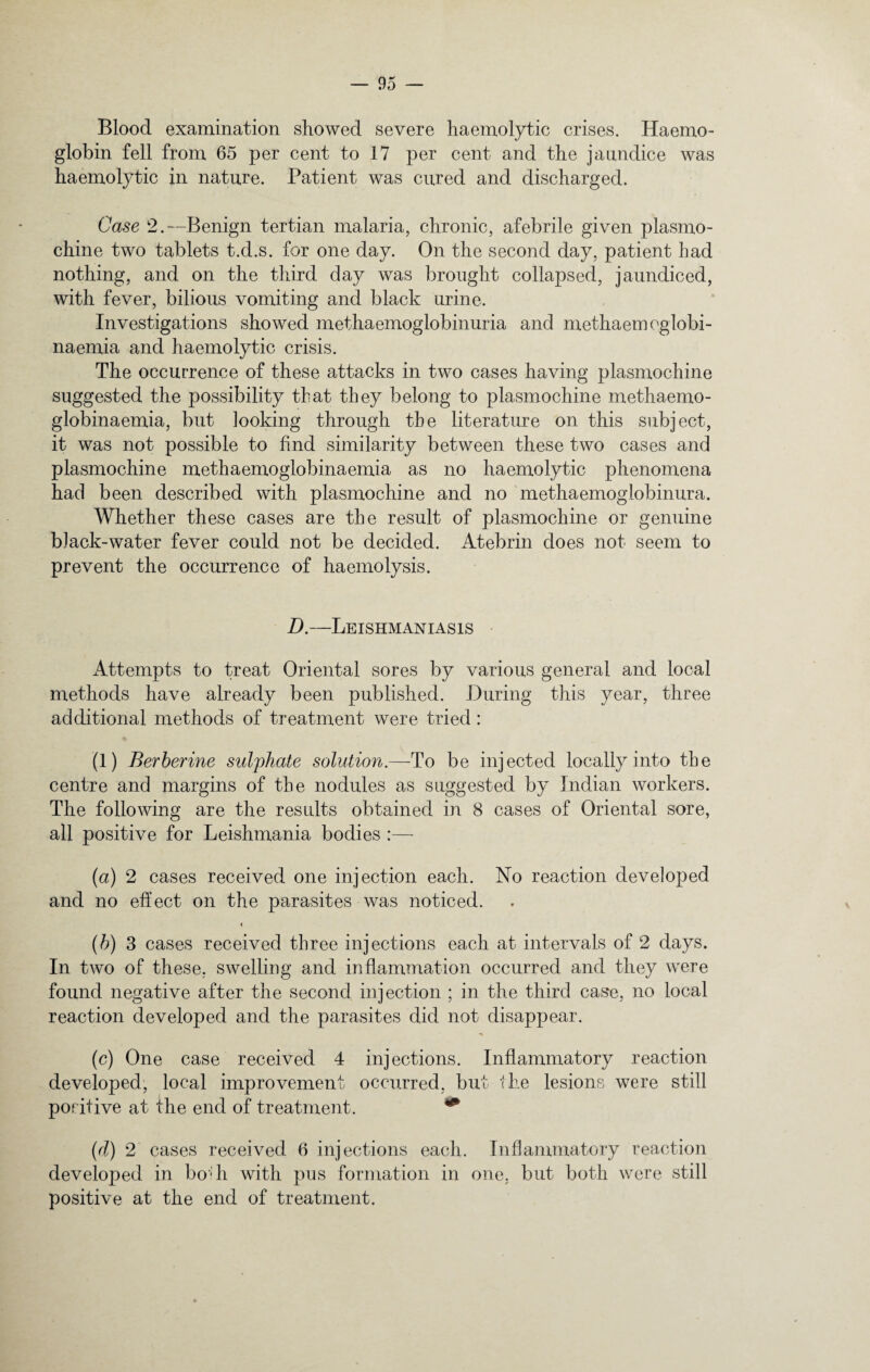 Blood examination showed severe haemolytic crises. Haemo¬ globin fell from 65 per cent to 17 per cent and the jaundice was haemolytic in nature. Patient was cured and discharged. Case 2.—Benign tertian malaria, chronic, afebrile given plasmo- chine two tablets t.d.s. for one day. On the second day, patient bad nothing, and on the third day was brought collapsed, jaundiced, with fever, bilious vomiting and black urine. Investigations showed methaemoglobinuria and methaemoglobi- naemia and haemolytic crisis. The occurrence of these attacks in two cases having plasmochine suggested the possibility that they belong to plasmochine methaemo- globinaemia, but looking through the literature on this subject, it was not possible to find similarity between these two cases and plasmochine methaemoglobinaemia as no haemolytic phenomena had been described with plasmochine and no methaemoglobinura. Whether these cases are the result of plasmochine or genuine black-water fever could not be decided. Atebrin does not seem to prevent the occurrence of haemolysis. D.—Leishmaniasis Attempts to treat Oriental sores by various general and local methods have already been published. During this year, three additional methods of treatment were tried: (1) Berberine sulphate solution.—To be injected locally into the centre and margins of the nodules as suggested by Indian workers. The following are the results obtained in 8 cases of Oriental sore, all positive for Leishmania bodies :—- (a) 2 cases received one injection each. No reaction developed and no effect on the parasites was noticed. < (b) 3 cases received three injections each at intervals of 2 days. In two of these, swelling and inflammation occurred and they were found negative after the second injection ; in the third case, no local reaction developed and the parasites did not disappear. (c) One case received 4 injections. Inflammatory reaction developed, local improvement occurred, but the lesions were still positive at the end of treatment. ** (d) 2 cases received 6 injections each. Inflammatory reaction developed in bo*h with pus formation in one, but both were still positive at the end of treatment.