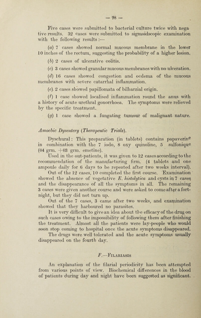 Five cases were submitted to bacterial culture twice with nega tive results. 32 cases were submitted to sigmoidscopic examination with the following results :— (a) 7 cases showed normal mucous membrane in the lower 10 inches of the rectum, suggesting the probability of a higher lesion. (b) 2 cases of ulcerative colitis. (c) 3 cases showed granular mucous membranes with no ulceration. (d) 16 cases showed congestion and oedema of the mucous membranes with severe catarrhal inflammation. (42 cases showed papillomata of bilharzial origin. (f) 1 case showed localised inflammation round the anus with a history of acute urethral gonorrhoea. The symptoms were relieved by the specific treatment. (g) 1 case showed a fungating tumour of malignant nature. Amoebic Dysentery (Therapeutic Trials). Dyschural: This preparation (in tablets) contains papaverine in combination with the 7 iodo, 8 oxy quinoline, 5 sulfonique (04 grm. -f 03 grm. emetine). Used in the out-patients, it was given to 12 cases according to the recommendation of the manufacturing firm. (4 tablets and one ampoule daily for 6 days to be repeated after two weeks interval). Out of the 12 cases, 10 completed the first course. Examination' showed the absence of vegetative E. histolytica and cysts in 7 cases, and the disappearance of all the symptoms in all. The remaining 3 cases were given another course and were asked to come after a fort¬ night, but they did not turn up. Out of the 7 cases, 3 came after two weeks, and examination showed that they harboured no parasites. It is very difficult to give an idea about the efficacy of the drug on such cases owing to the impossibility of following them after finishing the treatment. Almost all the patients were lay-people who would soon stop coming to hospital once the acute symptoms disappeared. The drugs were well tolerated and the acute symptoms usually disappeared on the fourth day. F.—Filariasis An explanation of the filarial periodicity has been attempted from various points of view. Biochemical differences in the blood of patients during day and night have been suggested as significant. .