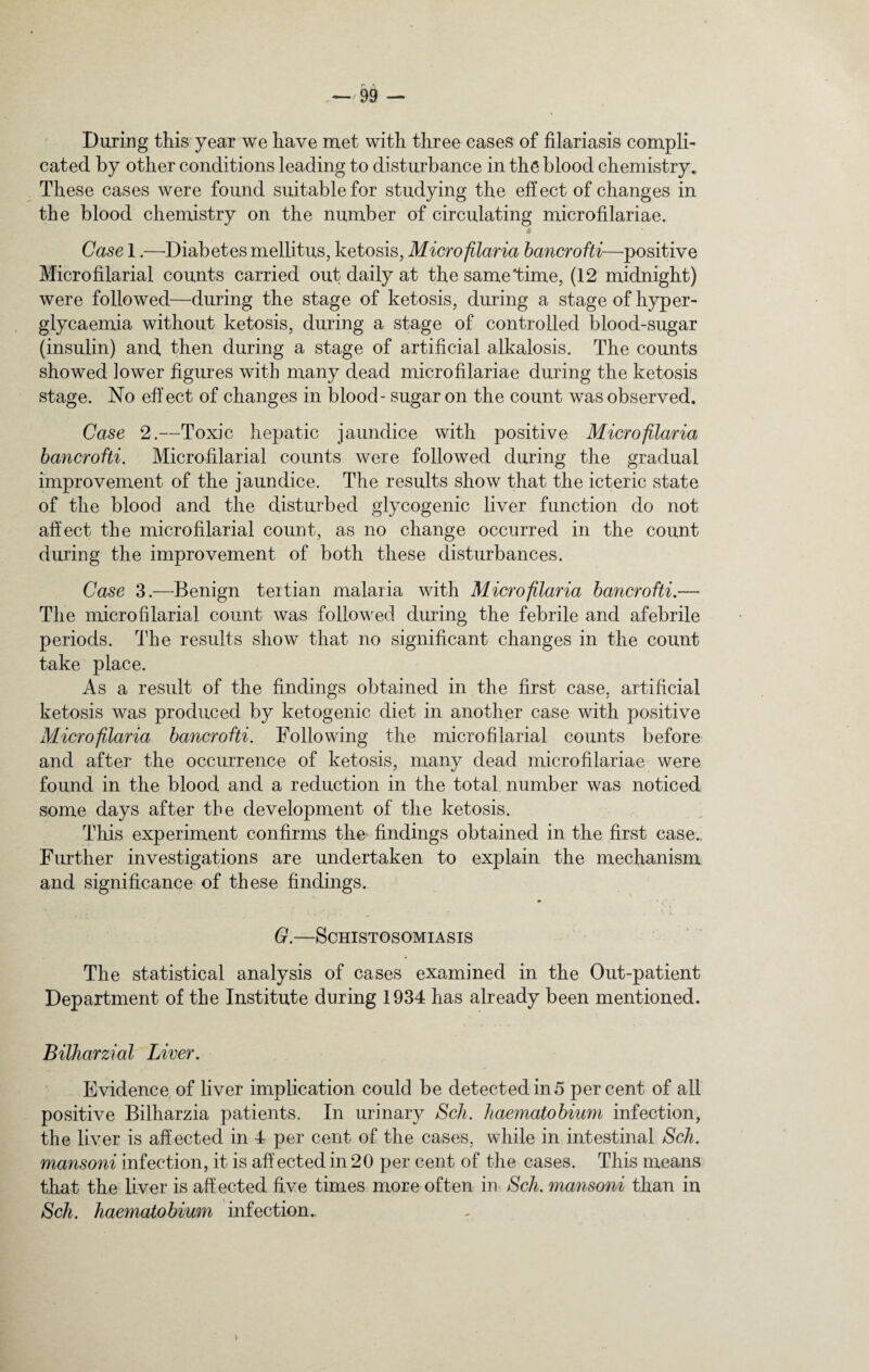During this year we have met with three cases of filariasis compli¬ cated by other conditions leading to disturbance in the blood chemistry. These cases were found suitable for studying the effect of changes in the blood chemistry on the number of circulating microfilariae. Case 1.—Diabetes mellitus, ketosis, Microfilaria bancrofti—positive Microfilarial counts carried out daily at the same Time, (12 midnight) were followed—during the stage of ketosis, during a stage of hyper- glycaemia without ketosis, during a stage of controlled blood-sugar (insulin) and then during a stage of artificial alkalosis. The counts showed lower figures with many dead microfilariae during the ketosis stage. No effect of changes in blood- sugar on the count was observed. Case 2.—Toxic hepatic jaundice with positive Microfilaria bancrofti. Microfilarial counts were followed during the gradual improvement of the jaundice. The results show that the icteric state of the blood and the disturbed glycogenic liver function do not affect the microfilarial count, as no change occurred in the count during the improvement of both these disturbances. Case 3.—Benign tertian malaria with Microfilaria bancrofti.— The microfilarial count was followed during the febrile and afebrile periods. The results show that no significant changes in the count take place. As a result of the findings obtained in the first case, artificial ketosis was produced by ketogenic diet in another case with positive Microfilaria bancrofti. Following the microfilarial counts before and after the occurrence of ketosis, many dead microfilariae were found in the blood and a reduction in the total number was noticed some days after the development of the ketosis. This experiment confirms the findings obtained in the first case. Further investigations are undertaken to explain the mechanism and significance of these findings. G.—Schistosomiasis The statistical analysis of cases examined in the Out-patient Department of the Institute during 1934 has already been mentioned. Bilharzial Liver. Evidence of liver implication could be detected in 5 percent of all positive Bilharzia patients. In urinary Sch. haematobium infection, the liver is affected in 4 per cent of the cases, while in intestinal Sch. mansoni infection, it is affected in 20 per cent of the cases. This means that the liver is affected five times more often in Sch. mansoni than in Sch. haematobium infection.. I