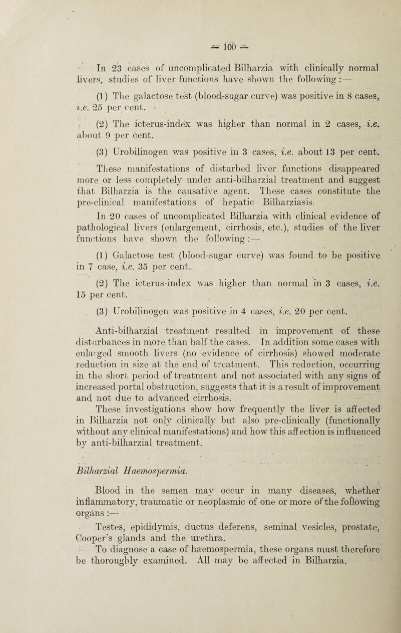 In 23 cases of uncomplicated Bilharzia with clinically normal livers, studies of liver functions have shown the following :— (1) The galactose test (blood-sugar curve) was positive in 8 cases, i.e. 25 per cent. (2) The icterus-index was higher than normal in 2 cases, i.e. about 9 per cent. (3) Urobilinogen was positive in 3 cases, i.e. about 13 per cent. These manifestations of disturbed liver functions disappeared more or less completely under anti-bilharzial treatment and suggest that Bilharzia is the causative agent. These cases constitute the pre-clinical manifestations of hepatic Bilharziasis, In 20 cases of uncomplicated Bilharzia with clinical evidence of pathological livers (enlargement, cirrhosis, etc.), studies of the liver functions have shown the following :— (1) Galactose test (blood-sugar curve) was found to be positive in 7 case, i.e. 35 per cent. > , (2) The icterus-index was higher than normal in 3 cases, i.e. 15 per cent. (3) Urobilinogen was positive in 4 cases, i.e. 20 per cent. Anti-bilharzial treatment resulted in improvement of these disturbances in more than half the cases. In addition some cases with enlarged smooth livers (no evidence of cirrhosis) showed moderate reduction in size at the end of treatment. This reduction, occurring in the short period of treatment and not associated with any signs of increased portal obstruction, suggests that it is a result of improvement and not due to advanced cirrhosis. These investigations show how frequently the liver is affected in Bilharzia not only clinically but also pre-clinically (functionally without any clinica] manifestations) and how this affection is influenced by anti-bilharzial treatment. ,* “ , » • _ ^ . Bilharzial Haemospermia. ✓ v ■ x Blood in the semen may occur in many diseases, whether inflammatory, traumatic or neoplasmic of one or more of the following organs:— Testes, epididymis, ductus deferens, seminal vesicles, prostate, Cooper’s glands and the urethra. To diagnose a case of haemospermia, these organs must therefore be thoroughly examined. All may be affected in Bilharzia.