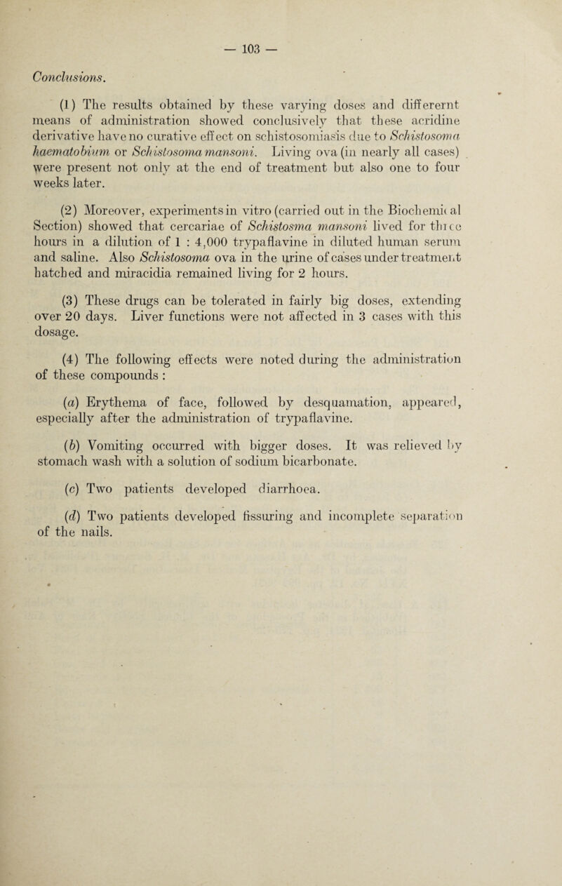 Conclusions. (1) The results obtained by these varying doses and differernt means of administration showed conclusively that these acridine derivative have no curative effect on schistosomiasis due to Schistosoma haematobium or Schistosoma mansoni. Living ova (in nearly all cases) were present not only at the end of treatment but also one to four weeks later. (2) Moreover, experiments in vitro (carried out in the Biochemical Section) showed that cercariae of Schistosma mansoni lived for thice hours in a dilution of 1 : 4,000 trypaflavine in diluted human serum and saline. Also Schistosoma ova in the urine of cases under treatment hatched and miracidia remained living for 2 hours. (3) These drugs can be tolerated in fairly big doses, extending over 20 days. Liver functions were not affected in 3 cases with this dosage. (4) The following effects were noted during the administration of these compounds : (a) Erythema of face, followed by desquamation, appeared, especially after the administration of trypaflavine. (b) Vomiting occurred with bigger doses. It was relieved by stomach wash with a solution of sodium bicarbonate. (c) Two patients developed diarrhoea. (d) Two patients developed hssuring and incomplete separation of the nails.
