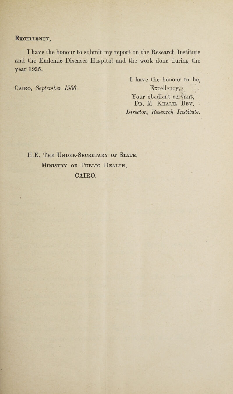 Excellency, I have the honour to submit my report on the Research Institute and the Endemic Diseases Hospital and the work done during the year 1935. I have the honour to be, Cairo, Seftemher 1936, Excellency,« Your obedient servant, Dr. M. Khalil Bey, Director, Research Institute, H.E. The Under-Secretary oe State, Ministry of Public Health, CAIRO.