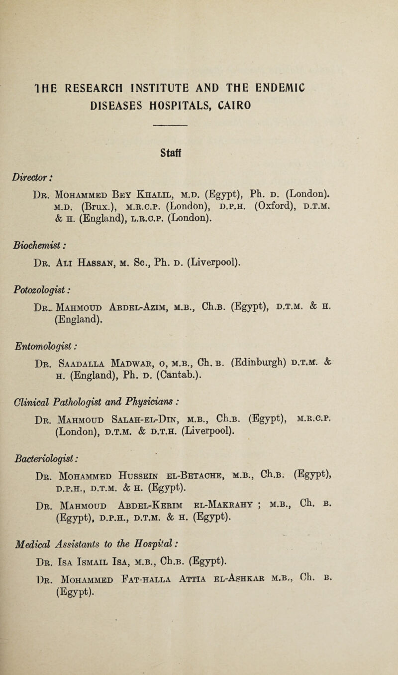 THE RESEARCH INSTITUTE AND THE ENDEMIC DISEASES HOSPITALS, CAIRO Staff Director: Dr. Mohammed Bey Khalil, m.d. (Egypt), Ph. d. (London). M.D. (Brnx.), M.R.c.p. (London), d.p.h. (Oxford), d.t.m. & h. (England), l.r.o.p. (London). Biochemist: Dr. Ali Hassan, m. Sc., Ph. d. (Liverpool). Potozologist: Dr.-Mahmoud Abdel-Azim, m.b., Ch.B. (Egypt), d.t.m. & h. (England). Entomologist : Dr. Saadalla Madwar, o, m.b.. Oh. b. (Edinburgh) d.t.m. & H. (England), Ph. d. (Cantab.). Clinical Pathologist and Physicians: Dr. Mahmoud Salah-el-Din, m.b., Ch.B. (Egypt), m.r.c.p, (London), d.t.m. & D.T.H. (Liverpool). Bacteriologist: Dr. Mohammed Hussein el-Betache, m.b., Ch.B. (Egypt), D.P.H., D.T.M. & H. (Egypt). Dr. Mahmoud Abdel-Kerim el-Makrahy ; m.b., Ch. b. (Egypt), D.P.H., D.T.M. & H. (Egypt). Medical Assistants to the Hospital: Dr. Isa Ismail Isa, m.b., Ch.B. (Egypt). Dr. Mohammed Fat-hall a Attia el-Ashkar m.b., Ch. b. (Egypt).