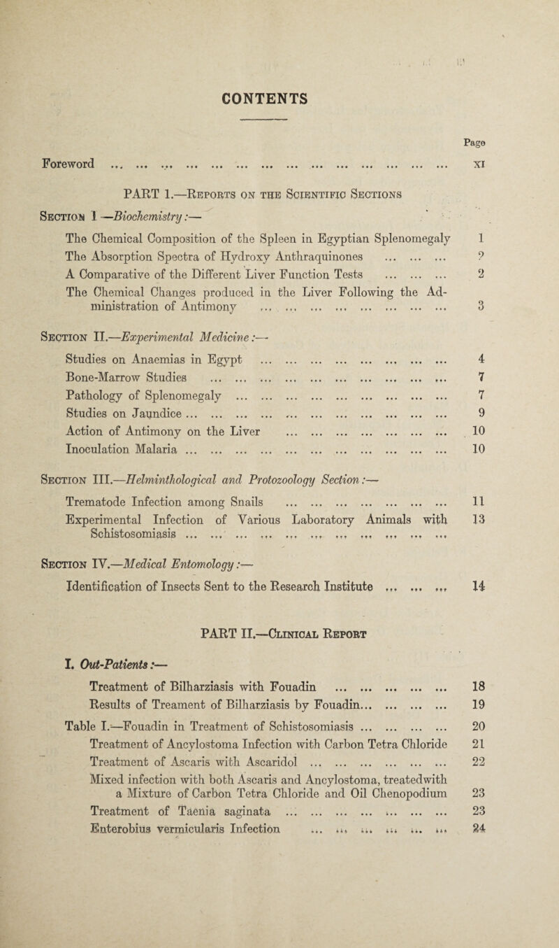 CONTENTS Foreword PAKT 1.—Reports on the Scientific Sections \ ^Biochemistry:—^ The Chemical Composition of the Spleen in Egyptian Splenomegaly The Absorption Spectra of Hydroxy Anthraquinones . A Comparative of the Different Liver Function Tests . The Chemical Changes produced in the Liver Following the Ad¬ ministration of Antimony ... .. Section II.—Experimental Medicine:—■ Studies on Anaemias in Egypt . Bone-Marrow Studies . Pathology of Splenomegaly . Studies on Jaundice ... ... ... ... ... ... ... ... ... ... Action of Antimony on the Liver . Inoculation M^alaria. Section III.—Helminthological and Protozoology Section:— Trematode Infection among Snails . Experimental Infection of Various Laboratory Animals with Schistosomiasis . .,. ,,, ,,, ... ,,, ,,, Section IV.—Medical Entomology :— Identification of Insects Sent to the Research Institute PART II.—Clinical Report I. Out-Patients:— Treatment of Bilharziasis with Fouadin . Results of Treament of Bilharziasis by Fouadin. Table 1.=—^Fouadin in Treatment of Schistosomiasis. Treatment of Ancylostoma Infection with Carbon Tetra Chloride Treatment of Ascaris with Ascaridol . Mixed infection with both Ascaris and Ancylostoma, treatedwith a Mixture of Carbon Tetra Chloride and Oil Chenopodium Treatment of Taenia saginata ... . .. Enterobius vermicularis Infection ... i**