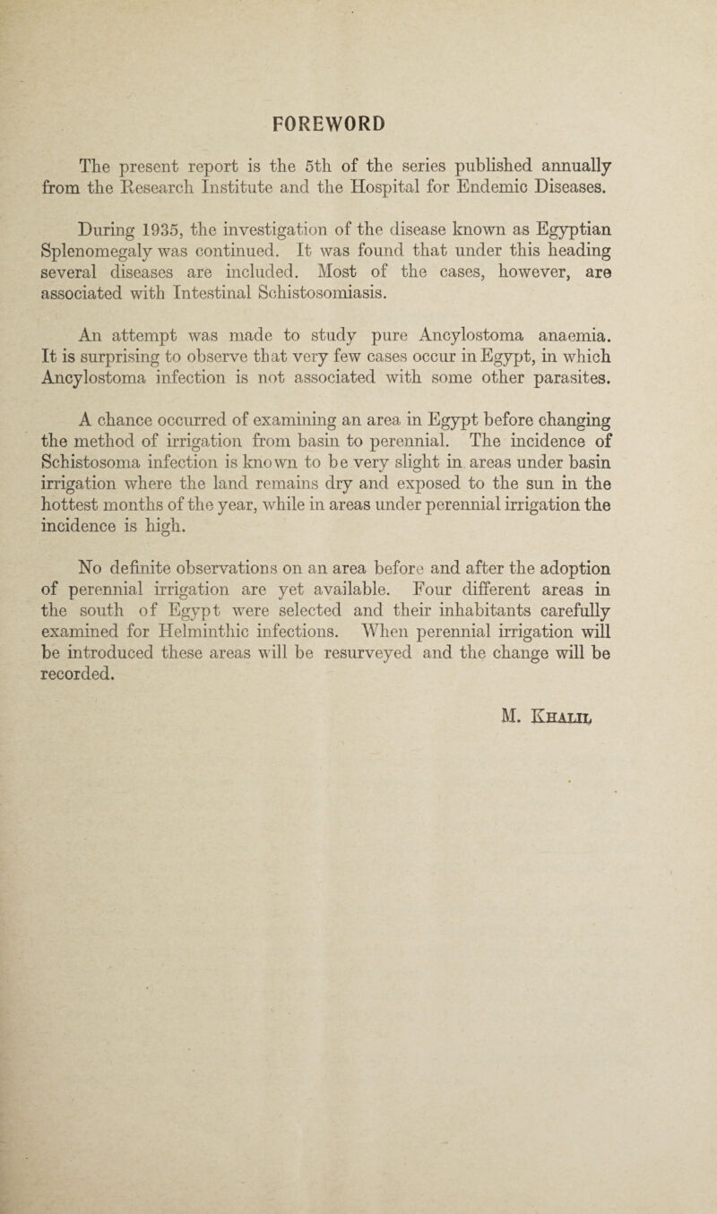 FOREWORD The present report is the 5th of the series published annually from the Research Institute and the Hospital for Endemic Diseases. During 1935, the investigation of the disease known as Egyptian Splenomegaly was continued. It was found that under this heading several diseases are included. Most of the cases, however, are associated with Intestinal Schistosomiasis. An attempt was made to study pure Ancylostoma anaemia. It is surprising to observe that very few cases occur in Egypt, in which Ancylostoma infection is not associated with some other parasites. A chance occurred of examining an area in Egypt before changing the method of irrigation from basin to perennial. The incidence of Schistosoma infection is known to be very slight in areas under basin irrigation where the land remains dry and exposed to the sun in the hottest months of the year, while in areas under perennial irrigation the incidence is high. No definite observations on an area before and after the adoption of perennial irrigation are yet available. Four different areas in the south of Egypt were selected and their inhabitants carefully examined for Helmintliic infections. When perennial irrigation will be introduced these areas will be resurveyed and the change will be recorded.