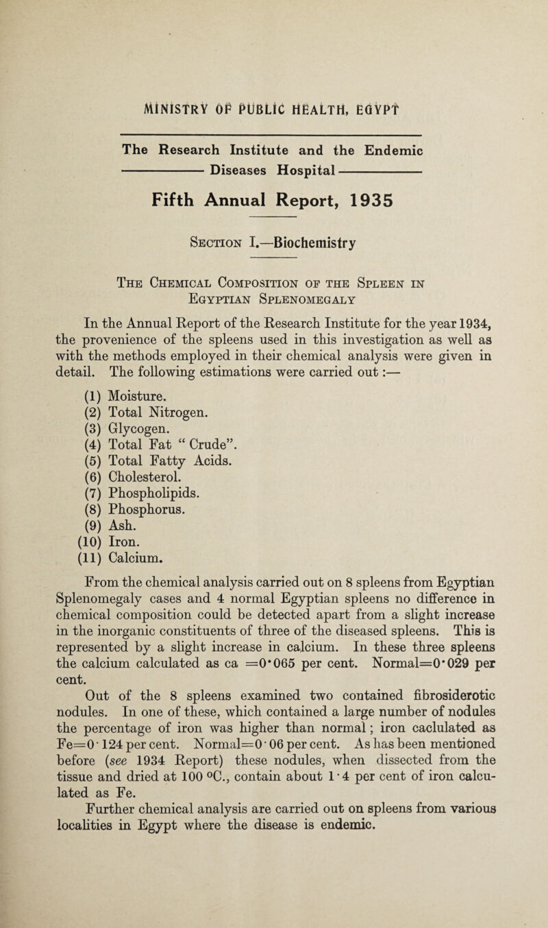 AiiNlSfRV OP PUBLIC HEALTH, EGYPT The Research Institute and the Endemic -Diseases Hospital- Fifth Annual Report, 1935 Section I.—Biochemistry The Chemical Composition of the Spleen in Egyptian Splenomegaly In the Annual Report of the Research Institute for the year 1934, the provenience of the spleens used in this investigation as well as with the methods employed in their chemical analysis were given in detail. The following estimations were carried out:— (1) Moisture. (2) Total Nitrogen. (3) Glycogen. (4) Total Fat “ Crude”. (5) Total Fatty Acids. (6) Cholesterol. (7) Phospholipids. (8) Phosphorus. (9) Ash. (10) Iron. (11) Calcium. From the chemical analysis carried out on 8 spleens from Egyptian Splenomegaly cases and 4 normal Egyptian spleens no difference in chemical composition could be detected apart from a slight increase in the inorganic constituents of three of the diseased spleens. This is represented by a slight increase in calcium. In these three spleens the calcium calculated as ca =0*065 per cent. Normal=0*029 per cent. Out of the 8 spleens examined two contained fibrosiderotic nodules. In one of these, which contained a large number of nodules the percentage of iron was higher than normal; iron caclulated as Fe=0 • 124 per cent. Normal=0 • 06 per cent. As has been mentioned before [see 1934 Report) these nodules, when dissected from the tissue and dried at 100 ^C., contain about 1*4 per cent of iron calcu¬ lated as Fe. Further chemical analysis are carried out on spleens from various locahties in Egypt where the disease is endemic.