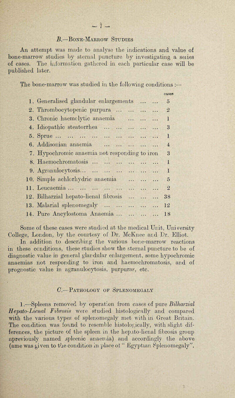 5—Bone-Marrow Studies An attempt was made to analyse the indications and value of bone-marrow studies by sternal puncture by investigating a series of cases. The information gathered in each particular case will be published later. The bone-marrow was studied in the following conditions :— 1. Generalised glandular enlargements . 2. Thrombocytopenic purpura . 3. Chronic haemolytic anaemia . 4. Idiopathic steatorrhea . 5. ^^^pru.e ... ... ... ... ... ... ... ... 6. Addisonian anaemia . 7. Hypochromic anaemia not responding to iron 8. Haemochromatosis. 9. Agranulocytosis. 10. Simple achlorhydric anaemia . 11. Leucaemia ... ... ... ... ... ... ... ... 12. Bilharzial hepato-lienal fibrosis . 13. Malarial splenomegaly . 14. Pure Ancylostoma Anaemia. cases 5 2 1 3 1 4 3 1 1 5 2 38 12 18 Some of these cases were studied at the medical Unit, Uni s^ersity College, London, by the courtesy of Dr. McKnee and Dr. Elliot. In addition to describing the various bone-marrow reactions in these conditions, these studies show the sternal puncture to be of diagnostic value in general glandular enlargement, some hypochromic anaemias not responding to iron and haemochromatosis, and of prognostic value in agranulocytosis, purpuras, etc. C.—Pathology of Splenomegaly 1.—Spleens removed by operation from cases of pure Bilharzial Hepato-Lienal Fibrosis were studied histologically and compared with the various types of splenomegaly met with in Great Britain. The condition was found to resemble histologically, with slight dif¬ ferences, the picture of the spleen in the hepato-lienal fibrosis group npreviously named spleenic anaemia) and accordingly the above (ame was gi ven to the condition in place of Egyptian Splenomegaly”.