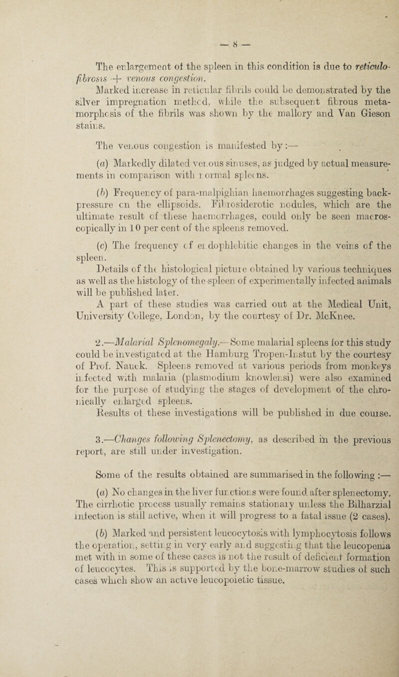 The enlargement oi the spleen in this condition is due to reticulo- fihfGS'is •+ venom congestion. ]\Jarked increase in reticular fibrils could be demonstrated by the silver impregnation methcd,, while the subsequent fibrous meta¬ morphosis of the fibrils was shown by the mallory and Van Gieson stain s. The venous congestion is maiiifested by:— (a) Markedly dilated venous sinuses, as judged by actual measure¬ ments in comparison with i ormal spleens. (h) Frequency of para-malpighian haemorrhages suggesting back¬ pressure cn the ellipsoids. Fibiosiderotic nodules, which are the ultimate result of these haemorrhages, could only be seen macros- copically in 10 per cent of the spleens removed. (c) The frequency of ei dophlebitic changes in the veins of the spleen. Details of th( histological picture obtained by various techniques as well as the histology of the-spleen of experimentally infected animals will be published later. A part of these studies was carried out at the Medical Unit, University College, Lond3n, by the courtesy of Dr. McKnee. 2. —Malanal Splenomegaly.— Some malarial spleens for this study could be investigated at the Hamburg Tropen-Instut by the courtesy of Prof. Nauck. Spleens removed at vaiious periods from monkeys infected with malaria (plasmodiiim knowlensi) were also examined for the purpose of studying the stages of development of the chro¬ nically enlarged spleens. Eesults of these investigations will be published in due course. 3. —Changes following Splenectoyny, as described hi the previous report, are still under investigation. Some of the results obtained are summarised in the following :— (а) No changes in the liver fun ctions were found after splenectomy. The cirrhotic process usually remains stationary unless the Bilharzial infection is still active, when it will progress to a fatal issue (2 cases). (б) Marked and persistent leucocytosis with lymphocytosis follows the operation, setting in very early and suggestii g that the leucopema met with in some of these cases is not the result of deficient formation of leucocytes. This is supported by the bone-marrow studies of such cases which show an active leucopoietic tissue.