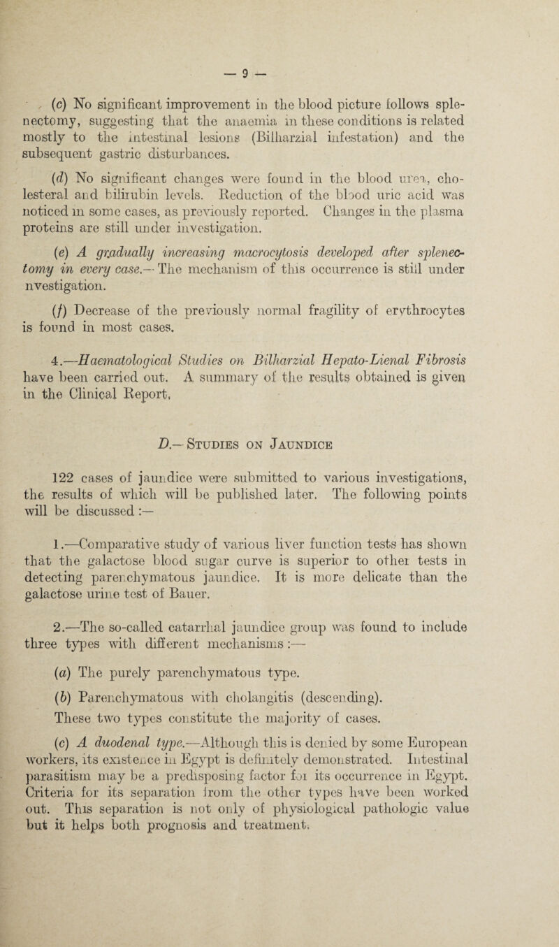 (c) No significant improvement in the blood picture follows sple¬ nectomy, suggesting tliat the anaemia in these conditions is related mostly to the intestinal lesions (Bilharzial infestation) and the subsequent gastric disturbances. (d) No significant changes were found in the blood urea, cho- lesteral and biliiubin levels. Beduction of the blood uric acid was noticed in some cases, as previously reported. Changes in the plasma proteins are still under investigation. (e) A gradually increasing macrocytosis developed after splenec¬ tomy in every case.— The mechanism of this occurrence is still under nvestigation. (/) Decrease of the previously normal fragility of erythrocytes is found in most cases. 4.—Haematological Studies on Bilharzial Hepato-Lienal Fibrosis have been carried out. A summary of the results obtained is given in the Clinical Report, Z),—Studies on Jaundice 122 cases of jaundice were submitted to various investigations, the results of which will be published later. The following points will be discussed 1 —Comparative study of various liver function tests has shown that the galactose blood sugar curve is superior to other tests in detecting parenchymatous jaundice. It is more delicate than the galactose urine test of Bauer. 2.—The so-called catarrhal jaundice group was found to include three types mth different mechanisms :— (a) The purely parenchymatous type. (b) Parenchymatous with cholangitis (descending). These two types constitute the majority of cases. (c) A duodenal type.—Although this is denied by some European workers, its existence in Egypt is definitely demonstrated. Intestinal ])arasitisni may be a predisposing factor for its occurrence in Egypt. Criteria for its separation jroni the other types have been worked out. This separation is not only of physiological pathologic value but it helps both prognosis and treatment.