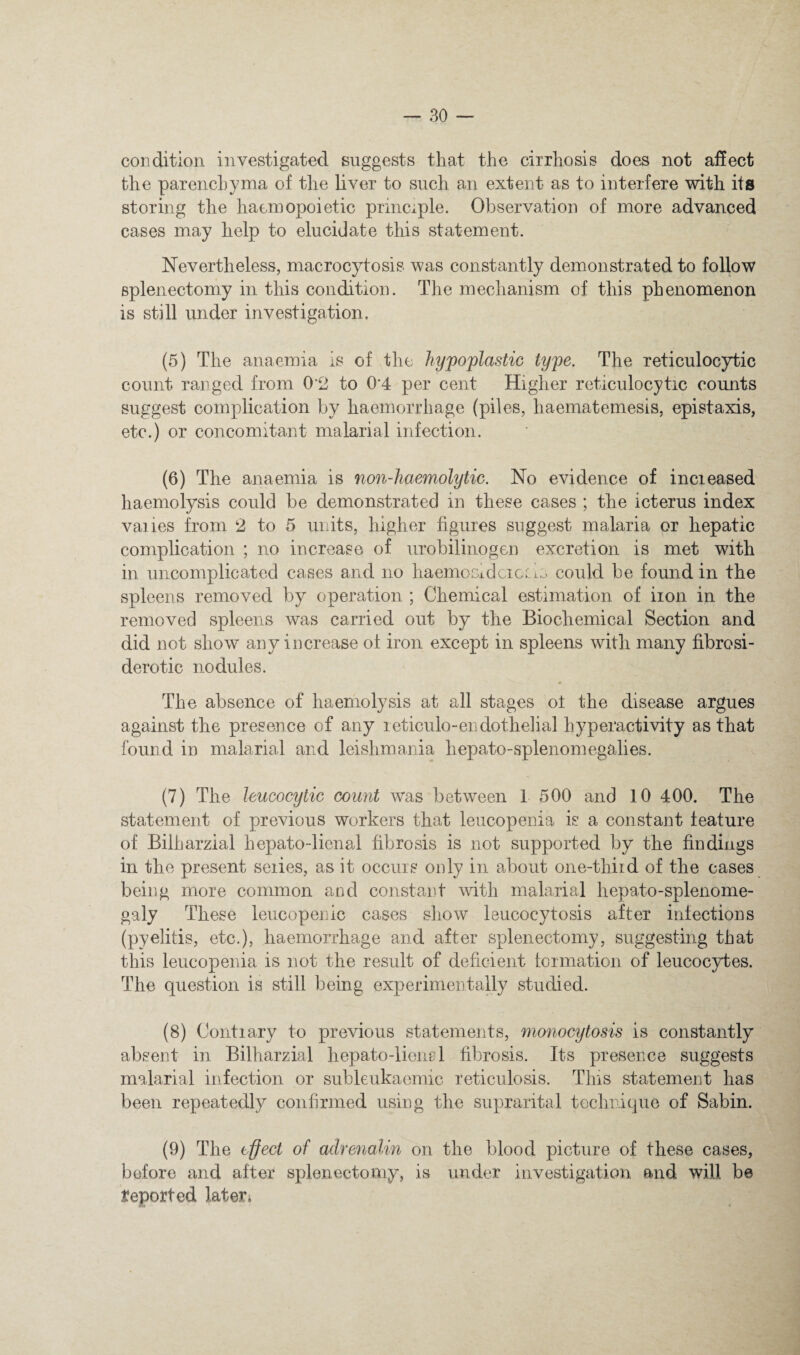 condition investigated suggests that the cirrhosis does not affect the parenchyma of the liver to such an extent as to interfere with its storing the haemopoietic principle. Observation of more advanced cases may help to elucidate this statement. Nevertheless, macrocytosis was constantly demonstrated to follow splenectomy in this condition. The mechanism of this phenomenon is still under investigation. (5) The anaemia is of the hypoplastic type. The reticulocytic count ranged from 0*2 to 0'4 per cent Higher reticulocytic counts suggest complication by haemorrhage (piles, haematemesis, epistaxis, etc.) or concomitant malarial infection. (6) The anaemia is non-Jiaemolytic. No evidence of increased haemolysis could be demonstrated in these cases ; the icterus index vaiies from 2 to 5 units, higher figures suggest malaria or hepatic complication ; no increase of urobilinogen excretion is met with in uncomplicated cases and no haemoGidcicc le could be found in the spleens removed by operation ; Chemical estimation of iron in the removed spleens was carried out by the Biochemical Section and did not show any increase of iron except in spleens with many fibrosi- derotic nodules. The absence of haemolysis at all stages ot the disease argues against the presence of any reticulo-endothelial hyperactivity as that found in malarial and leishmania hepato-splenomegalies. (7) The leucocytic count was between 1 500 and 10 400. The statement of previous workers that leucopenia is a constant feature of Bilharzial hepato-lienal fibrosis is not supported by the findings in the present series, as it occurs only in about one-thiid of the cases being more common and constant with malarial hepato-splenome- galy These leucopenlc cases show leucocytosis after infections (pyelitis, etc.), haemorrhage and after splenectomy, suggesting that this leucopenia is not the result of deficient formation of leucocytes. The question is still being experimentally studied. (8) Contrary to previous statements, monocytosis is constantly absent in Bilharzial hepato-lionel fibrosis. Its presence suggests malarial infection or subleukaomic reticulosis. Tins statement has been repeatedly confirmed using the suprarital technique of Sabin. (9) The effect of adrenalin on the blood picture of these cases, before and after splenectomy, is under investigation and will be reported lateri