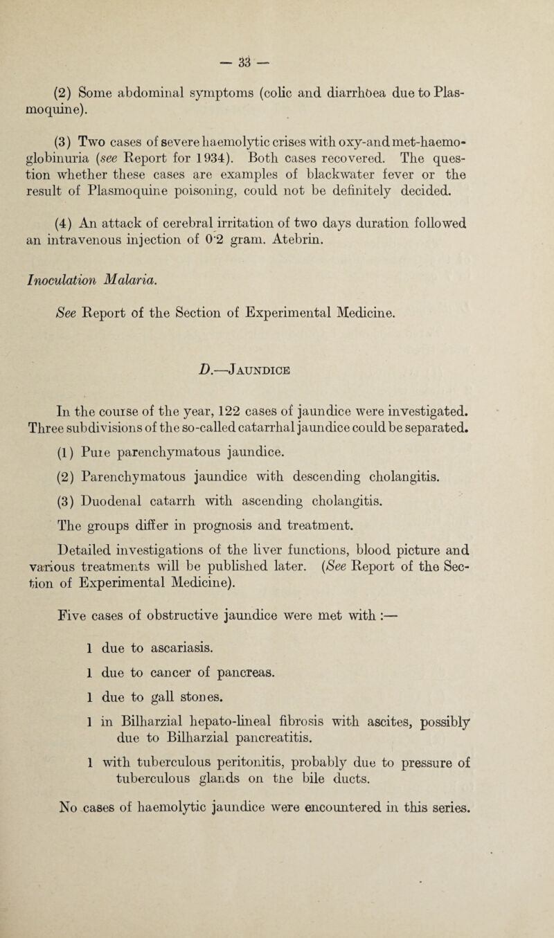 (2) Some abdominal symptoms (colic and diarrhoea duetoPlas- moquine). (3) Two cases of severe haemolytic crises with oxy-and met-haemo- globinuria {see Report for 1934). Both cases recovered. The ques¬ tion whether these cases are examples of blackwater fever or the result of Plasmoquine poisoning, could not be definitely decided. (4) An attack of cerebral irritation of two days duration followed an intravenous injection of 0’2 gram. Atebrin. Inoculation Malaria. See Report of the Section of Experimental Medicine. D.—Jaundice In the course of the year, 122 cases of jaundice were investigated. Three subdivisions of the so-called catarrhal jaundice could be separated. (1) Pure parenchymatous jaundice. (2) Parenchymatous jaundice with descending cholangitis. (3) Duodenal catarrh with ascending cholangitis. The groups differ in prognosis and treatment. Detailed investigations of the liver functions, blood picture and various treatments will be published later. {See Report of the Sec¬ tion of Experimental Medicine). Five cases of obstructive jaundice were met with:— 1 due to ascariasis. 1 due to cancer of pancreas. 1 due to gall stones. 1 in Bilharzial hepato-lineal fibrosis with ascites, possibly due to Bilharzial pancreatitis. 1 with tuberculous peritonitis, probably due to pressure of tuberculous glands on tlie bile ducts. No cases of haemolytic jaundice were encountered in this series.