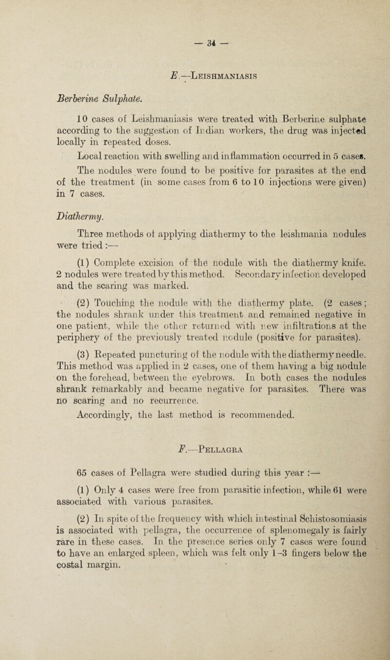E. —Leishmaniasis Berherine Sulphate. 10 cases of Leishmaniasis were treated with Berherine sulphate according to the suggestion of Indian workers, the drug was injected locally in repeated doses. Local reaction with swelling and inflammation occurred in 5 cases. The nodules were found to be positive for parasites at the end of the treatment (in some cases from 6 to 10 injections were given) in 7 cases. Diathermy. Three methods of applying diathermy to the leishmania nodules were tried:— (1) Complete excision of the nodule with the diathermy knife. 2 nodules were treated by this method. Secondary infection developed and the scaring was marked. (2) Touching the nodule with the diathermy plate. (2 cases; the nodules shrank under this treatment and remained negative in one patient, while the other returned with new infiltrations at the periphery of the previously treated nodule (positive for parasites). (3) Repeated puncturing of the nodule with the diathermy needle. This method was applied in 2 cases, one of them having a big liodule on the forehead, between the eyebrows. In both cases the nodules shrank relnarkably and became negative for parasites. There was no scaring and no recurrence. Accordingly, the last method is recommended. F.—Pellagra 65 cases of Pellagra were studied during this year (1) Only 4 cases were free from parasitic infection, while 61 were associated with various parasites. (2) In spite of the frequency with which intestinal Schistosomiasis is associated with pellagra, the occurrence of splenomegaly is fairly rare in these cases. In the presence series only 7 cases were found to have an enlarged spleen, which was felt only 1-3 fingers below the costal margin.