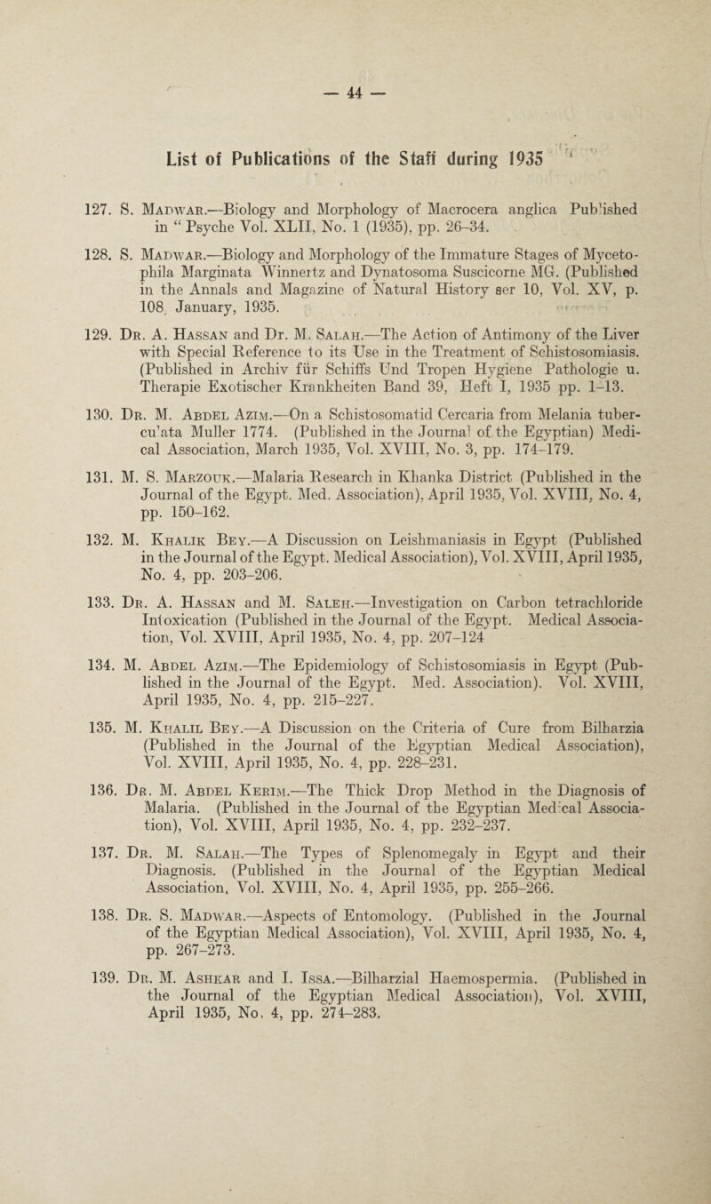 r List of Publications of the Staff during 1935 ^ 127. S. Madwar.—Biology and Morphology of Macrocera anglica Published in ‘‘ Psyche Vol. XLII, No. 1 (1935), pp. 26-34. 128. S. Madwar.—Biology and Morphology of the Immature Stages of Myceto- phila Marginata Winnertz and Dynatosoma Suscicorne MG. (Published in the Annals and Magazine of Natural History ser 10, Vol. XV, p. 108^ January, 1935. 129. Dr. a. Hassan and Dr. M. Salah.—The Action of Antimony of the Liver with Special Reference to its Use in the Treatment of Schistosomiasis. (Published in Archiv fiir Schiffs Und Tropen Hygiene Pathologie u. Therapie Exotischer Krankheiten Band 39, Heft I, 1935 pp. 1-13. 130. Dr. M. Abdel Azim.—On a Schistosomatid Cercaria from Melania tuber- cmata Muller 1774. (Published in the Journal of the Egyptian) Medi¬ cal Association, March 1935, Vol. XVIII, No. 3, pp. I74-I79. 131. M. S. Marzouk.—Malaria Research in Khanka District (Published in the Journal of the Egypt. Med. Association), April 1935, Vol. XVIII, No. 4, pp. 150-162. 132. M. Khalik Bey.—A Discussion on Leishmaniasis in Egypt (Published in the Journal of the Egypt. Medical Association), Vol. XVIII, April 1935, No. 4, pp. 203-206. 133. Dr. a. Hassan and M. Saleh.—Investigation on Carbon tetrachloride Intoxication (Published in the Journal of the Egypt. Medical Associa¬ tion, Vol. XVIII, April 1935, No. 4, pp. 207-124 134. M. Abdel Azim.—The Epidemiology of Schistosomiasis in Egypt (Pub¬ lished in the Journal of the Egypt. Med. Association). Vol. XVIII, April 1935, No. 4, pp. 215-227. 135. M. Khalil Bey.—A Discussion on the Criteria of Cure from Bilharzia (Published in the Journal of the Egyptian Medical Association), Vol. XVIII, April 1935, No. 4, pp. 228-231. 136. Dr. M. Abdel Kerim.—The Thick Drop Method in the Diagnosis of Malaria. (Published in the Journal of the Egyptian Medical Associa¬ tion), Vol. XVIII, April 1935, No. 4, pp. 232-237. 137. Dr. M. Salah.—The Types of Splenomegaly in Egypt and their Diagnosis. (Published in the Journal of the Egyptian Medical Association, Vol. XVIII, No. 4, April 1935, pp. 255-266. 138. Dr. S. Madw ar.—Aspects of Entomology. (Published in the Journal of the Egyptian Medical Association), Vol. XVIII, April 1935, No. 4, pp. 267-273. 139. Dr. M. Ashear and I. Issa.—Bilharzial Haemospermia. (Published in the Journal of the Egyptian Medical Association), Vol. XVIII, April 1935, No, 4, pp. 274-283.