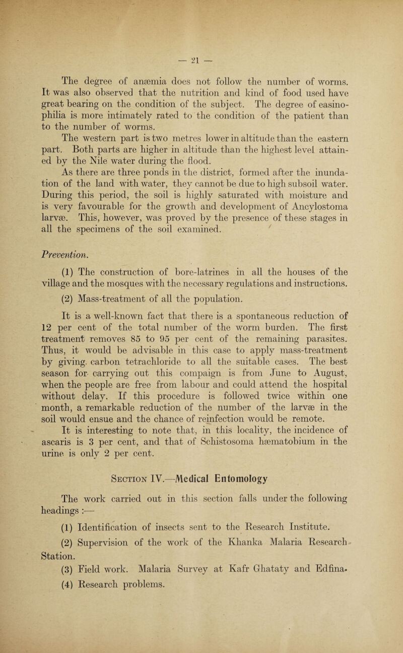 The degree of ammnia does not follow the number of worms. It was also observed that the nutrition and kind of food used have great bearing on the condition of the subject. The degree of easino- philia is more intimately rated to the condition of the patient than to the number of worms. The western part is two metres lower in altitude than the eastern part. Both parts are higher in altitude than the highest level attain¬ ed by the Nile water during the flood. As there are three ponds in the district, formed after the inunda¬ tion of the land with water, they cannot be due to high subsoil water. During this period, the soil is highly saturated with moisture and is very favourable for the growth and development of Ancylostoma larvae. This, however, was proved by the presence of these stages in all the specimens of the soil examined. Prevention. (1) The construction of bore-latrines in all the houses of the village and the mosques with the necessary regulations and instructions. (2) Mass-treatment of all the population. It is a well-known fact that there is a spontaneous reduction of 12 per cent of the total number of the worm burden. The first treatment removes 85 to 95 per cent of the remaining parasites. Thus, it would be advisable in this case to apply mass-treatment by giving, carbon tetrachloride to all the suitable cases. The best season for- carrying out this compaign is from June to August, when the people are free from labour and could attend the hospital without delay. If this procedure is followed twice within one month, a remarkable reduction of the number of the larvae in the soil would ensue and the chance of reinfection would be remote. It is interesting to note that, in this locality, the incidence of ascaris is 3 per cent, and that of Schistosoma haematobium in the urine is only 2 per cent. Section IV.—Medical Entomology The work carried out in this section falls under the following headings :— (1) Identification of insects sent to the Research Institute. (2) Supervision of the work of the Khanka Malaria Research Station. (3) Field work. Malaria Survey at Kafr Ghataty and Edfina. (4) Research problems.