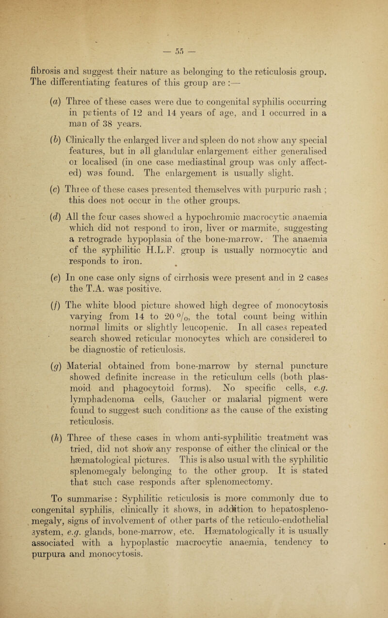 fibrosis and suggest their nature as belonging to the reticulosis group. The differentiating features of this group are :— (a) Three of these cases were due to congenital syphilis occurring in patients of 12 and 14 years of age, and 1 occurred in a man of 38 years. (b) Clinically the enlarged liver and spleen do not show any special features, but in all glandular enlargement either generalised or localised (in one case mediastinal group was only affect¬ ed) was found. The enlargement is usually slight. (c) Three of these cases presented themselves with purpuric rash ; this does not occur in the other groups. (d) All the four cases showed a hypochromic macrocytic anaemia which did not respond to iron, liver or marmite, suggesting a retrograde hypoplasia of the bone-marrow. The anaemia of the syphilitic H.L.F. group is usually normocytic and responds to iron. (e) In one case only signs of cirrhosis were present and in 2 cases the T.A. was positive. (/) The white blood picture showed high degree of monocytosis varying from 14 to 20 °/0, the total count being within normal limits or slightly leucopenic. In all cases repeated search showed reticular monocytes which are considered to be diagnostic of reticulosis. (g) Material obtained from bone-marrow by sternal puncture showed definite increase in the reticulum cells (both plas- moid and phagocytoid forms). No specific cells, e.g. lymph adenoma cells, Gaucher or malarial pigment were found to suggest such conditions as the cause of the existing reticulosis. (.h) Three of these cases in whom anti-syphilitic treatment was tried, did not show any response of either the clinical or the haematological pictures. This is also usual with the syphilitic splenomegaly belonging to the other group. It is stated that such case responds after splenomectomy. To summarise : Syphilitic reticulosis is more commonly due to congenital syphilis, clinically it shows, in addition to hepatospleno- megaly, signs of involvement of other parts of the reticulo-endothelial system, e.g. glands, bone-marrow, etc. Haematologically it is usually associated with a hypoplastic macrocytic anaemia, tendency to purpura and monocytosis.