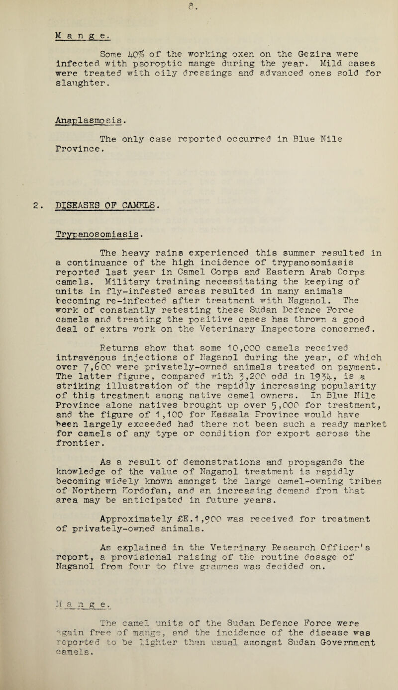 Some If0% of the working oxen on the Gezira were infected with psoroptic mange during the year. Mild cases were treated with oily dressings and advanced ones sold for slaughter. Anaplasmo sis. The only case reported occurred in Blue Nile Province. DISEASES OP CAMELS. Trypanosomiasis. The heavy rains experienced this summer resulted in a continuance of the high incidence of trypanosomiasis reported last year in Camel Corps and Eastern Arab Corps camels. Military training necessitating the keeping of units in fly-infested areas resulted in many animals becoming re-infected after treatment with Naganol. The work of constantly retesting these Sudan Defence Force camels and treating the positive cases has thrown a good deal of extra work on the Veterinary Inspectors concerned. Returns show that some 10,000 camels received intravenous injections of Naganol during the year, of which over J,(dCC wrere privately-owned animals treated on payment. The latter figure, compared with J ,200 odd in 1JJk-f is a striking illustration of the rapidly increasing popularity of this treatment among native camel owners. In Blue Nile Province alone natives brought up over 5,000 for treatment, and the figure of 1,100 for Kassala Province would have been largely exceeded had there not been such a ready market for camels of any type or condition for export across the frontier. As a result of demonstrations and propaganda the knowledge of the value of Naganol treatment is rapidly becoming widely known amongst the large camel-owning tribes of Northern Eordofan, and an increasing demand from that area may be anticipated in future years. Approximately £E.1,^00 was received for treatment of privately-owned animals. As explained in the Veterinary Research Officer's report, a provisional raising of the routine dosage of Naganol from four to five grammes was decided on. ii a n g e. The camel units of the Sudan Defence Force were again free of mange, and the incidence of the disease was reported to be lighter than usual amongst Sudan Government c am els.