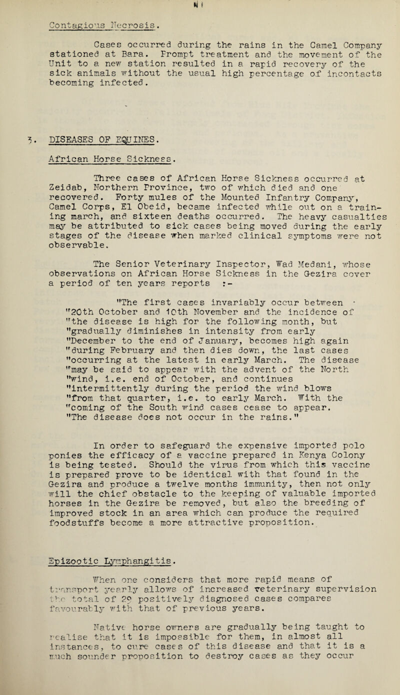 Cases occurred during the rains in the Camel Company stationed at Bara. Frompt treatment and the movement of the Unit to a new station resulted in a rapid recovery of the sick animals without the usual high percentage of incontacts becoming infected. DISEASES OF EQUINES. African Horse Sickness. Three cases of African Horse Sickness occurred at Zeidab, Northern Province, two of which died and one recovered. Forty mules of the Mounted Infantry Company, Camel Corps, El Obeid, became infected while out on a train¬ ing march, and sixteen deaths occurred. The heavy casualtle may be attributed to sick cases being moved during the early stages of the disease when marked clinical symptoms were not observable. The Senior Veterinary Inspector, Wad Medani, whose observations on African Horse Sickness in the G-ezira cover a period of ten years reports The first cases invariably occur between • 20th October and 10th November and the incidence of the disease Is high for the following month, but gradually diminishes in intensity from early December to the end of January, becomes high again during February and then dies down, the last cases occurring at the latest In early March. The disease may be said to appear with the advent of the North wind, i.e. end of October, and continues intermittently during the period the wind blows from that quarter, i.e. to early March. With the coming of the South wind cases cease to appear. The disease does not occur in the rains. In order to safeguard the expensive imported polo ponies the efficacy of a vaccine prepared in Kenya Colony is being tested. Should the virus from which this vaccine is prepared prove to be identical with that found in the G-ezira and produce a twelve months immunity, then not only will the chief obstacle to the keeping of valuable imported horses in the G-ezira be removed, but also the breeding of improved stock in an area which can produce the required foodstuffs become a more attractive proposition. Epizootic Lymphangitis. When one considers that more rapid means of transport yearly allows of increased veterinary supervision the total of 2° positively diagnosed cases compares favourably with that of previous years. Native horse owners are gradually being taught to realise that it is impossible for them, in almost all instances, to cure cases of this disease and that it is a much sounder proposition to destroy cases as they occur