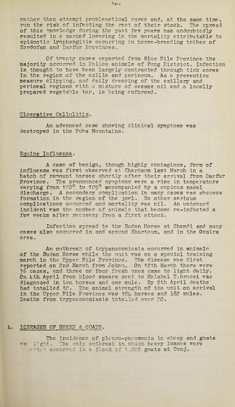 rather than attempt problemetical cures and, at the same time, run the risk of infecting the rest of their stock. The spread of this knowledge during the past few years has undoubtedly resulted in a marked lowering in the mortality attributable to epizootic lymphangitis occurring in horse-breeding tribes of Kordofan and Darfur Provinces. Of twenty cases reported from Blue Nile Province the majority occurred in Police animals of Fung District. Infection is thought to have been largely contracted through tick sores In the region of the axilla and perineum. As a preventive measure clipping, and daily dressing of the axillary and perineal regions with a mixture of sesame oil and a locally prepared vegetable tar, is being enforced. Ulcerative Cellulitis. An advanced case showing clinical symptoms was destroyed in the Nuba Mountains. Equine Influenza. A case of benign, though highly contagious, form of influenza was first observed at Khartoum last March in a batch of remount horses shortly after their arrival from Darfur Province. The pronounced symptoms were a rise in temperature varying from 102° to IO50 accompanied by a copious nasal discharge. A secondary complication In many cases was abscess formation in the region of the jowl. No other serious complications occurred and mortality was nil. An untoward incident was the number of animals that became re-infected a few weeks after recovery from a first attack. Infection spread to the Sudan Horse at Shendi and many cases also occurred in and around Khartoum, and in the Gezira area. An outbreak of trypanosomiasis occurred in animals of the Sudan Horse while the unit was on a special training march in the Upper Nile Province. The disease was first reported on 2nd March from Jokau. On 12th March there were 36 cases, and three or four fresh ones came to light daily. On Ifth April from blood smears sent to Malakal T.brucei was diagnosed in ten horses and one mule. By 8th April deaths had totalled 30. The animal strength of the unit on arrival in the Upper Nile Province was horses and 182 mules. Deaths from trypanosomiasis totalled over JO. DISEASES OF SHEEP & GOATS. The incidence of pleuro-pncumonia in sheep and goats wa' light. The only outbreak in which heavy losses were rented occurred in a flock of 1,000 goats at Tonj.