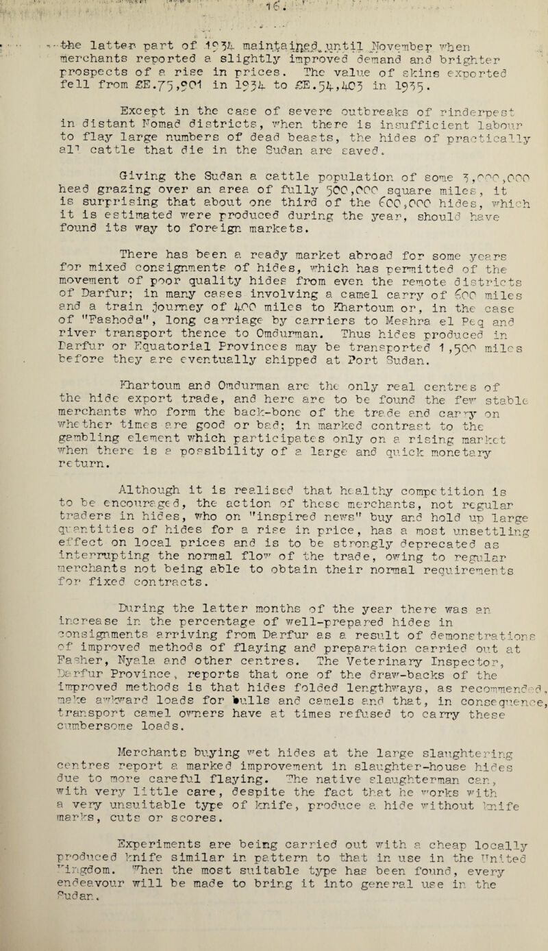 ♦•fc&e latter- part of If34 main^aift£dvipmtil November vben merchants reported a slightly improved demand and brighter prospects of a rise in prices. The value of shins exported fell from ££.75,001 in If34 to £E.54,403 in 1935. Except in the case of severe outbreaks of rinderpest in distant Nomad districts, when there is insufficient labour to flay large numbers of dead beasts, the hides of practically al1 cattle that die in the Sudan are saved. Giving the Sudan a cattle population of some 3,000,000 head grazing over an area of fully 500,000 square miles, it is surprising that about one third of the ^00*000 hides, which it is estimated were produced during the year, should have found its way to foreign markets. There has been a ready market abroad for some years for mixed consignments of hides, which has permitted of the movement of poor quality hides from even the remote districts of Darfur; in many cases involving a camel carry of £00 miles and a train journey of 400 miles to Khartoum or, in the case of Fashoda, long carriage by carriers to Meehra el Peq and river transport thence to Omdurman. Thus hides produced in Darfur or Equatorial Provinces may be transported 1,500 miles before they are eventually shipped at Port Sudan. Khartoum and Omdurman are the only real centres of the hide export trade, and here are to be found the few stable, merchants who form the back-bone of the trade and car qy on ■whether times are good or bad; in marked contrast to the gambling element which participates only on a rising market when there is a possibility of a large and quick monetary return. Although it is realised that healthy competition is to be encouraged, the action of these merchants, not regular traders in hides, who on inspired news buy and hold up large quantities of hides for a rise in price, has a most unsettling effect on local prices and is to be strongly deprecated as interrupting the normal flow of the trade, owing to regular merchants not being able to obtain their normal requirements for fixed contracts. Daring the latter months of the year there was an increase in the percentage of well-prepared hides in consignments arriving from Darfur as a result of demonstrations of improved methods of flaying and preparation carried out at Fasher, Nyala and other centres. The Veterinary Inspector, Darfur Province, reports that one of the draw-backs of the improved methods is that hides folded lengthways, as recommended make awkward loads for bulls and camels and that, in consequence transport camel owners have at times refused to carry these cumbersome loads. Merchants buying wet hides at the large slaughtering centres report a marked improvement in slaughter-house hides due to more careful flaying. The native slaughterman can, with very little care, despite the fact that he works with a very unsuitable type of knife, produce a hide without knife marks, cuts or scores. Experiments are being carried out with a cheap locally produced knife similar in pattern to that in use in the United Tringdom. 'Then the most suitable type has been found, every endeavour will be made to bring it into general use in the Pudan.