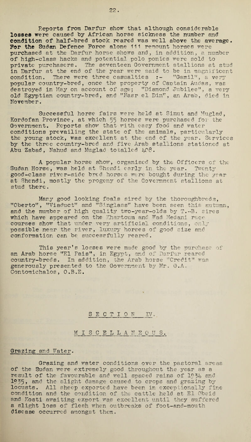 22. Reports from Darfur show that although considerable losses were caused by African horse sickness the number and Condition of half-bred stock reared was well above the average. For the Sudan Defence Force alone ill remount horses were purchased at the Darfur horse shews and, in addition, a number of high-class hacks and potential polo ponies were sold to private purchasers. The seventeen Government stallions at stud in Darfur at the end of the year were said to be in magnificent condition. There were three casualties r- Garnil, a very popular country-bred, once the property of Cautain Audas, was destroyed in Kay on account of age; Diamond Jubilee, a very old Egyptian country-bred, and Naer el Din, an Arab, died in November. Successful horse fairs were held at Sinut and Kuglad, Kordofan Province, at which 55 horses were purchased for the Government. Peports shovr that with easy food and water conditions prevailing the state of the animals, particularly the young stock, was excellent at the end of the year. Services by the three country-bred and five Arab stallions stationed at Abu Zabad, Nahud and Muglad totalled 2fP8. A popular horse show, organised by the Officers of the Sudan Horse, was held at Shendi early in the year. Twenty good-class river-side bred horses were bought during the year at Shendi, mostly the progeny of the Government stallions at stud there. Many good looking foals sired by the thoroughbreds, Oberto, 'Viaduct and Singlass have been seen this autumn, and the number of high quality two-year-old s by T.-B. sires which have appeared on the Khartoum and Wad Medani race¬ courses show that under very artificial conditions, only possible near the river, luxury horses of good size and conformation can be successfully reared. This year’s losses were made good by the purchase of an Arab horse El Pais, in Egypt, and of Darfur reared country-breds. In addition, the Arab horse Credit was generously presented to the Government by Mr. G.A. Contomichalos, O.B.E. SECTION IV e M I S C E L L_A_ NEOU S. Grazing and Fater. Grazing and water conditions over the pastoral areas of the Sudan were extremely good throughout the year as a result of the favourable and well spaced rains of Ig34. and 1P^5> and the slight damage caused to crops and grazing by locusts. All sheep exported have been in exceptionally fine condition and the condition of the cattle held at El Obeid and Kosti awaiting export was excellent until they suffered a slight loss of flesh when outbreaks of foot-and-mouth disease occurred amongst them.