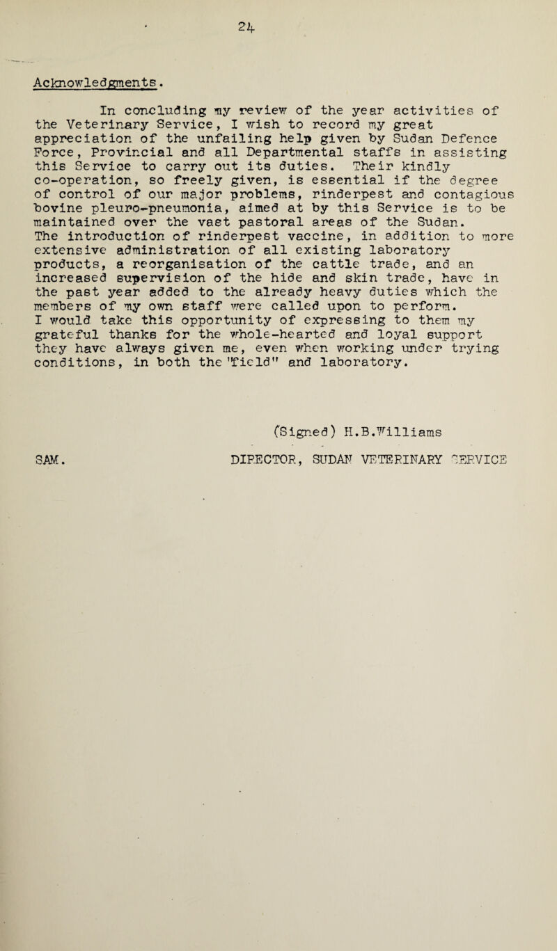 Acknowledgments. In concluding my review of the year activities of the Veterinary Service, I wish to record my great appreciation of the unfailing help given by Sudan Defence Force, Provincial and all Departmental staffs in assisting this Service to carry out its duties. Their kindly co-operation, so freely given, is essential if the degree of control of our major problems, rinderpest and contagious bovine pleuro-pneumonia, aimed at by this Service is to be maintained over the vast pastoral areas of the Sudan. The introduction of rinderpest vaccine, in addition to more extensive administration of all existing laboratory products, a reorganisation of the cattle trade, and an increased supervision of the hide and skin trade, have in the past year added to the already heavy duties which the members of my own staff were called upon to perform. I would take this opportunity of expressing to them my grateful thanks for the whole-hearted and loyal support they have always given me, even when working under trying conditions, in both the’field” and laboratory. SAM. (Signed) H.B.7^illiams DIRECTOR, SUDAN VETERINARY SERVICE