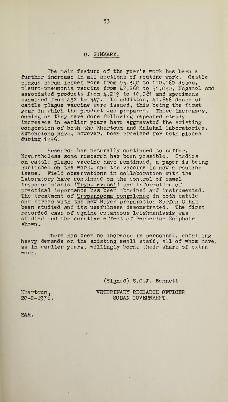 33 D. SUMMARY. The main feature of the year's work has been a further increase in all sections of routine work. Cattle plague serum issues rose from 35>34P to 110,l6o doses, pleuro-pneumonia vaccine from 47,2&0 to 51,090, Naganol and associated products from 2^,219 to 10,081 and specimens examined from ^2 to 547* addition, A1 ,6lf6 doses of cattle plague vaccine were issued, this being the first year in which the product was prepared. These increases, coming as they have done following repeated steady increases in earlier years have aggravated the existing congestion of both the Khartoum and Malakal laboratories. Extensions have, however, been promised for both places during 1956. Research has naturally continued to suffer. Nevertheless some research has been possible. Studies on cattle plague vaccine have continued, a paper is being published on the work, and the vaccine is now a routine issue. Field observations in collaboration with the Laboratory have continued on the control of camel trypanosomiasis ^Tryp. evansi) and information of practical importance has been obtained and instrumented. The treatment of Trypanosoma congolense in both cattle and horses with the new Bayer preparation Surfen C has been studied and its usefulness demonstrated. The first recorded, case of equine cutaneous leishmaniasis was studied and the curative effect of Berberine Sulphate shown. There has been no increase in personnel, entailing heavy demands on the existing small staff, all of whom have, as in earlier years, willingly borne their share of extra work. Khartoum. 20-2-19 3 £ (Signed) S.C.J. Bennett VETERINARY RESEARCH OFFICER SUDAN GOVERNMENT. SAM.