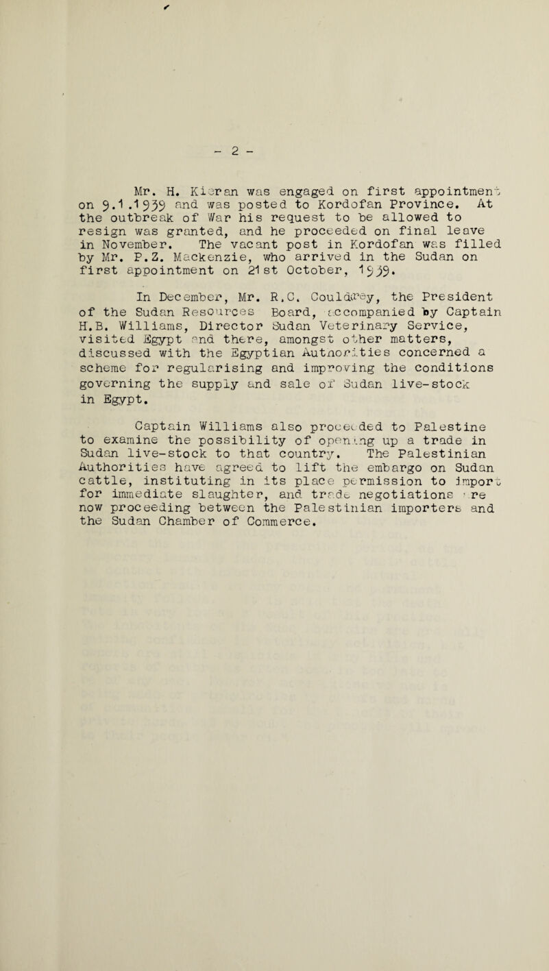 ✓ - 2 - Mr. H. Kieran was engaged on first appointment on 9.1 .1939 an(^ was posted to Kordofan Province. At the outbreak of far his request to be allowed to resign was granted, and he proceeded on final leave in November. The vacant post in Kordofan was filled by Mr. P.2. Mackenzie, who arrived in the Sudan on first appointment on 21st October, 1939* In December, Mr. R.C. Couldvray, the President of the Sudan Resources Board, accompanied Toy Captain H.B. Williams, Director Sudan Veterinary Service, visited Egypt and there, amongst other matters, discussed with the Egyptian Autnorities concerned a scheme for regularising and improving the conditions governing the supply and sale of Sudan live-stock in Egypt. Captain Williams also proceeded to Palestine to examine the possibility of opening up a trade in Sudan live-stock to that country. The Palestinian Authorities have agreed to lift the embargo on Sudan cattle, instituting in its place permission to import for immediate slaughter, and trade negotiations are now proceeding between the Palestinian importers and the Sudan Chamber of Commerce.