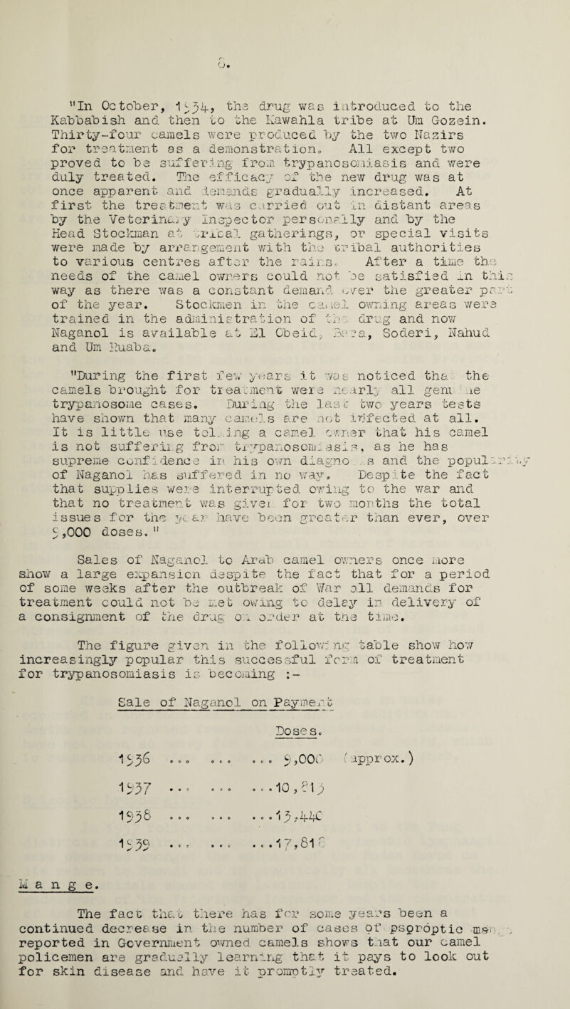 In October, 1^34, the drug was introduced to the Kabbabish and then to the Kawahla tribe at Um Gozein. Thirty-four camels were produced by the two Nazirs for treatment as a demonstration. All except two proved to be suffering from trypanosomiasis and were duly treated. The efficacy of the new drug was at once apparent and demands gradually increased. At first the treatment was carried out in distant areas by the Veterinary Inspector personally and by the Head Stockman at tribal gatherings, or special visits were made by arrangement with the tribal authorities to various centres after the rains. After a time the needs of the camel owners could not be satisfied m t] way as there was a constant demand ever the greater pc of the year. Stockmen in the camel owning areas wer trained in the administration of the drug and now Naganol is available at El Obeid, Bara, Soderi, Nahud and Um Ruaba, ’'During the first few years it was noticed tha the camels brought for treatment were nearly all gem hie trypanosome cases. During the last two years tests have shown that many camels are not infected at all. It is little use tolling a camel owner that his camel is not suffering from trypanosomiasis, as he has supreme confidence in. his own diagno ..s and the popul of Naganol has suffered in no way. Despite the fact that supplies were interrupted owing to the war and that no treatment was given for two months the total issues for the year have been greater than ever, over 5 ,000 doses.” Sales of Naganol to Arab camel owners once more show a large expansion despite the fact that for a period of some weeks after the outbreak of War all demands for treatment could not be met owing to delay in delivery of a consignment of the drug on order at the time. The figure given in the follow: ng table show how increasingly popular this successful form of treatment for trypanosomiasis is becoming Sale of Naganol on Payment Dose Sc 1556 U57 1558 11 a n g e. The fact that there has for some years been a continued decrease in the number of cases of psproptio ma* reported in Government owned camels shows that our camel policemen are gradually learning that it pays to look out for skin disease and have it promptly treated. 000 OCO COO OOO 060 OOO 960 600 9,000 (approx.) 10,813 13>44C .. .17,816