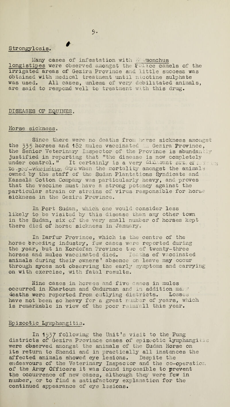 Strongylosis* Many cases of infestation with H; smonchus Iongistipes were observed amongst the tolice camels of the irrigated areas of Gezira Province and little success was obtained with medical treatment until nicotine sulphate was used. All cases, unless of very debilitated animals, are said to respond well to treatment with this drug. DISEASES OF EQUINES. Horse sickness. Since there were no deaths from hcrse sickness amongst the 335 h°rses and 182 mules vaccinated k: Gezira Province, the Senior Veterinary Inspector of the Province is abundantly justified in reporting that ’’the disease is now completely under control. ” It certainly is a very diiicient stit. 01 to -pro'-vaccinitial dcyswhen the mortality amongst the animals owned by the staff of the Sudan Plantations Syndicate and Kassala Cotton Company was particularly heavy, and leaves that the vaccine must have a strong potency against the particular strain or strains of virus responsible for horse sickness in the Gezira Province. In Port Sudan, which one would consider less likely to be visited by this disease than any other town in the Sudan, six of the very small number of horses kept there died of horse sickness in January. In Darfur Province, which is the centre of the horse breeding industry, few cases were reported during the year, but in Kordofan Province two of twenty-three horses and mules vaccinated died. Deaths of vaccinated animals during their owners’ absence on leave may occur through syces not observing the early symptoms and carrying on with exercise, with fatal results. Nine cases in horses and five cases in mules occurred in Khartoum and Omdurman and in addition ma, y deaths were reported from outlying districts. Losses have not been so heavy for a great number of years, which is remarkable in view of the poor rainfall this year. Epizootic Lymphangitis. In 1537 following the Unit’s visit to the Fung districts of Gezira Province cases of epizootic lymphangitis were observed amongst the animals of the Sudan Horse on its return to Shendi and in practically all instances the affected animals, showed eye lesions. Despite the endeavours of the Veterinary Inspector and the co-operation of the Army Officers it was found impossible to prevent the occurrence of new cases, although they were few in number, or to find a satisfactory explanation for the continued appearance of eye lesions.
