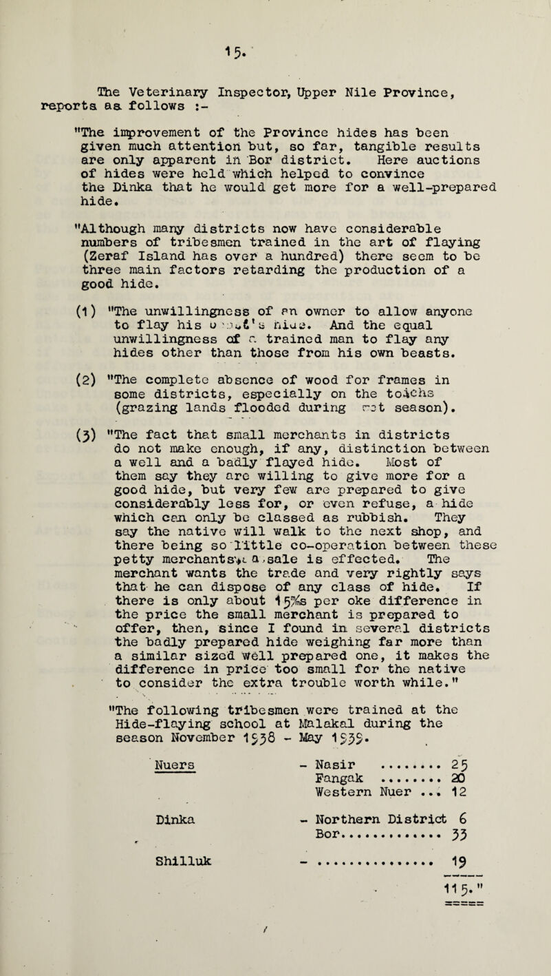 15- The Veterinary Inspector, Upper Nile Province, reports aa follows :- The improvement of the Province hides has been given much attention but, so far, tangible results are only apparent in Bor district. Here auctions of hides were held which helped to convince the Dinka that he would get more for a well-prepared hide. Although many districts now have considerable numbers of tribesmen trained in the art of flaying (Zeraf Island has over a hundred) there seem to be three main factors retarding the production of a good hide. (1) The unwillingness of an owner to allow anyone to flay his o'JuVa hiue. And the equal unwillingness of r. trained man to flay any hides other than those from his own beasts. (2) The complete absence of wood for frames in some districts, especially on the toiehs (grazing lands flooded during rot season). (3) The fact that small merchants in districts do not make enough, if any, distinction between a well and a badly flayed hide. Most of them say they are willing to give more for a good hide, but very few are prepared to give considerably less for, or even refuse, a - hide which con only be classed as rubbish. They say the native will walk to the next shop, and there being so little co-operation between these petty merchantsv a,sale is effected. The merchant wants the trade and very rightly says that he can dispose of any class of hide. If there is only about 1J%s per oke difference in the price the small merchant is prepared to offer, then, since I found in several districts the badly prepared hide weighing far more than a similar sized Well prepared one, it makes the difference in price too small for the native to consider the extra trouble worth while. The following tribesmen were trained at the Hide-flaying school at Malakal during the season November 1938 - May 153$. Nuers - Nasir . 25 Fangak ........ 20 Western Nuer ... 12 Dinka - Northern District G Bor. 33 Shilluk - .. 19