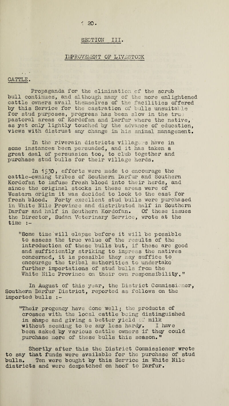 20. SECTION III. I1/1PROVELIENT OP LIVESTOCK CATTLE. Propaganda for the elimination cf the scrub bull continues, and although many of the more enlightened cattle owners avail themselves of the facilities offered by this Service for the castration of bulls unsuitable for stud purposes, progress has been slow in the true pastoral areas of Kordofan and Darfur where the native,' as yet only lightly touched by the advance of education, views with distrust any change in his animal management. In the riverain districts villagers have in some instances been persuaded, and it has taken a great deal of persuasion too, to club together and purchase stud bulls for their village herds. In 1^50, efforts were made to encourage the cattle-owning tribes of Southern Darfur and Southern Kordofan to infuse fresh blood into their herds, and since the original stocks in these areas were of Western origin it was decided to look to the east for fresh blood. Forty excellent stud bulls were purchased in White Nile Province and distributed half in Southern Darfur and half in Southern Kordofan, -Of these issues the Director, Sudan Veterinary Service, wrote at the time :- ,!Some time will elapse before it will be possible to assess the true value of the results of the introduction of these bulls but, if these are good and sufficiently striking to impress the natives concerned, it is possible they may suffice to encourage the tribal authorities to undertake further importations of stud bulls from the White Nile Province on their own responsibility.,f In August of this year, the District Commissioner, Southern Darfur District, reported as follows on the imported bulls :- Their progency have done well; the products of crosses with the local cattle being distinguished in shape and giving a better yield cf milk without seeming to be any less hardy. I have been asked by various cattle owners if they could purchase more of these bulls this season. Shortly after this the District Commissioner wrote to say that funds were available for the purchase of stud bulls. Ten were bought by this Service in White Nile districts and were despatched on hoof to Darfur.