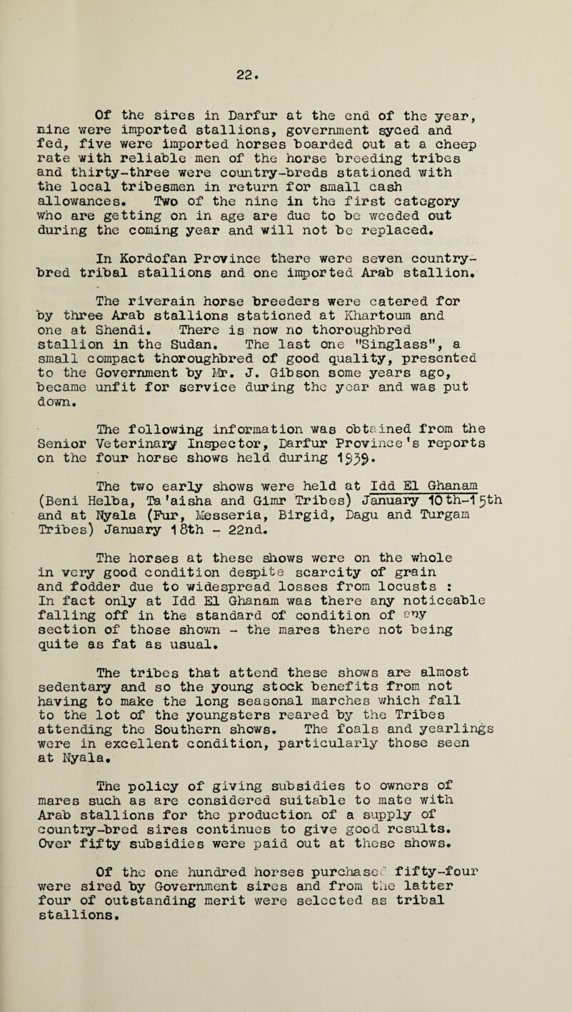 22. Of the sires in Darfur at the end of the year, nine were imported stallions, government syced and fed, five were imported horses hoarded out at a cheep rate with reliable men of the horse breeding tribes and thirty-three were country-breds stationed with the local tribesmen in return for small cash allowances. Two of the nine in the first category who are getting on in age are due to be weeded out during the coming year and will not be replaced. In Kordofan Province there were seven country- bred tribal stallions and one imported Arab stallion. The riverain horse breeders were catered for by three Arab stallions stationed at Khartoum and one at Shendi. There is now no thoroughbred stallion in the Sudan, The last one Singlass”, a small compact thoroughbred of good quality, presented to the Government by Mr. J. Gibson some years ago, became unfit for service during the year and was put down. The following information was obtained from the Senior Veterinary Inspector, Darfur Province’s reports on the four horse shows held during 1539. The two early shows were held at Idd El Ghanam (Beni Helba, Ta’aisha and Gimr Tribes) January lOth-l^th and at Nyala (Fur, Messeria, Birgid, Dagu and Turgam Tribes) January 18th - 22nd. The horses at these shows were on the whole in very good condition despite scarcity of grain and fodder due to widespread losses from locusts : In fact only at Idd El Ghanam was there any noticeable falling off in the standard of condition of ony section of those shown - the mares there not being quite as fat as usual. The tribes that attend these shows are almost sedentary and so the young stock benefits from not having to make the long seasonal marches which fall to the lot of the youngsters reared by the Tribes attending the Southern shows. The foals and yearlings were in excellent condition, particularly those seen at Nyala. The policy of giving subsidies to owners of mares such as are considered suitable to mate with Arab stallions for the production of a supply of country-bred sires continues to give good results. Over fifty subsidies were paid out at these shows. Of the one hundred horses purchased fifty-four were sired by Government sires and from the latter four of outstanding merit were selected as tribal stallions.