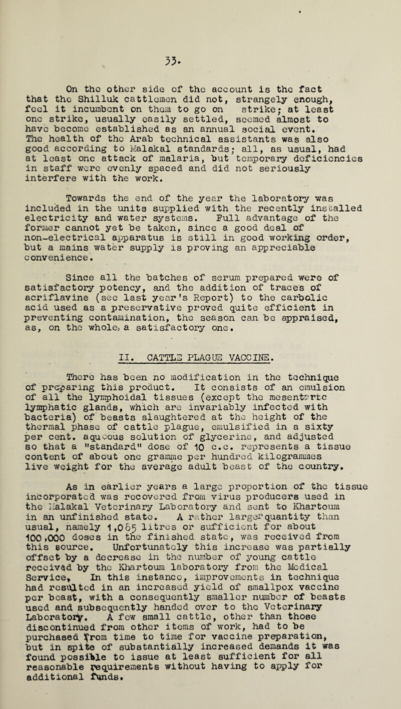 35. On the other side of the account is the fact that the Shilluk cattlemen did not, strangely enough, feel it incumbent on them to go on strike; at least one strike, usually easily settled, seemed almost to have become established as an annual social event. The health of the Arab technical assistants was also good according to Malakal standards; all, as usual, had at least one attack of malaria, but temporary deficiencies in staff were evenly spaced and did not seriously interfere with the work. Towards the end of the year the laboratory was included in the unit3 supplied with the recently ins called electricity and water systems. Pull advantage of the former cannot yet be taken, since a good deal of non-electrical apparatus is still in good working order, but a mains water supply is proving an appreciable convenience, Since all the batches of serum prepared were of satisfactory potency, and the addition of traces of acriflavine (see last year's Report) to the carbolic acid used as a preservative proved quite efficient in preventing contamination, the season can be appraised, as, on the whole?a satisfactory one. II. CATTLS PLAGUE VACCINE. There has been no modification in the technique of preparing this product. It consists of an emulsion of all the lymphoidal tissues (except the mesenteric lymphatic glands, which are invariably infected with bacteria) of beasts slaughtered at the height of the thermal phase of cattle plague, emulsified in a sixty per cent, aqueous solution of glycerine, and adjusted so that a '’standard1' dose of 10 c.e. represents a tissue content of about one gramme per hundred kilogrammes live weight for the average adult beast of the country. As in earlier years a large proportion of the tissue incorporated was recovered from virus producers used in the Halakal' Veterinary Laboratory and sent to Khartoum in an unfinished state. A rather larger quantity than usual, namely 1,065 litres or sufficient for about 100 ,000 doses in the finished state, was received from this source. Unfortunately this increase was partially offset by a decrease in the number of young cattle received by the Khartoum laboratory from the Medical Service* In this instance, improvements in technique had resulted in an increased yield of smallpox vaccine per beast, with a consequently smaller number of beasts used and subsequently handed over to the Veterinary Laboratory. A few small cattle, other than those discontinued from other items of work, had to be purchased ifrom time to time for vaccine preparation, but in spite of substantially increased demands it was found possible to issue at least sufficient for all reasonable requirements without having to apply for additional funds.