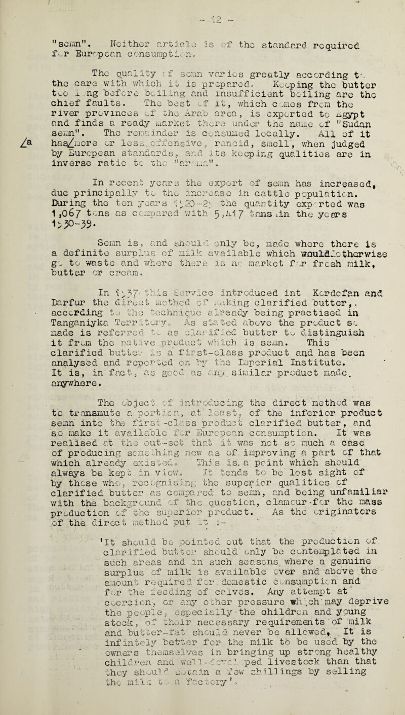 ”semn”. Neither article is of the standard required f<.r European consumption. The quality cf senn varies greatly according to the care with which it is prepared. Keeping the butter teo 1 ng before boiling and insufficient boiling are the chief faults. The best of it, which comes from the river provinces of the Arab area, is exported to mgypt and finds a ready market there under the name of Sudan semn. The remainder is consumed loc ally. All of it Za has^more or less, offensive, rancid, smell, when judged by European standards, and its keeping qualities are in inverse ratio to the aroma”. In recent years the export of semn has increased, due principally to the increase in cattle population. During the ten years *'^20~2\ the quantity exported was 1,067 tons as compared with 5,21.17 tons 1 in the years 30-39- Semn is, and should only be, made where there is a definite surplus of milk available which weuLddcthcrwise go to waste and where there is no market for fresh milk, butter or cream. In 1^J>7' this Service introduced int Kcrdcfan and Darfur the direct method of making clarified butter,, according to the technique already being practised in Tanganiyka Territory. As stated above the product so made is referred to as clem ified butter to distinguish it from the native product which is semn. This clarified butter is a first-class product and has been analysed and reported on >3“ the Imperial Institute. It is, in fact, as good as any. similar product made, anywhere. The object of introducing the direct method was to transmute a portion, at least, of the inferior product semn into the first-class product clarified butter, and so make it available for European consumption. It was realised at the out-set that it was not so much a case of producing something new as of improving a part of that which already existed. This is. a point which should always be kept in view. It tends to be lost sight of by these who, recognising the superior qualities of clarified butter as compared to semn, and being unfamiliar with the background of the question, clamour-for the mass production of the superior product. As the originators of the direct method put it ’It should be pointed out that the production of clarified butter should only be contemplated in such areas and in such.seasons, where a genuine surplus cf milk is available over and above the amount required for.domestic consumption and for the feeding of calves. Any attempt at coercion* or any other pressure winch: may deprive the people, especially the children and young stock, of their necessary requirementsof milk and butter-fat should never be allowed, . It is infintely better for the milk to be used by the owners themselves in bringing up strong healthy children and woil-ccv1 ped livestock than that they should uvea in a few shillings by selling the milk to a 'factory’.