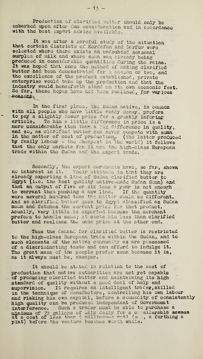 Production of clarified ‘butter should only be embarked upon after due consideration and in accordance with the best expert advice available. It was after a careful study of the situation that certain districts of Kordofan and Darfur wore selected where there cxisos an undoubted seasonal surplus of milk and where somn was already being produced in considerable quantities during the rains. It was hoped that once the method of making clarified butter had been demonstrated for a season or two, and the excellence of the product established, private enterprise would take up the production and that the industry would henceforth stand on its own economic feet. So far, these hop os have-not been -realised, for- various In the first place, the Sudan native, in common with all people who have little ready money, prefers to pay a slightly lower price for a greatly inferior article, To him a little difference in price is a more considerable item than a fig difference in quality, and so, as clarified butter can never compete with somn in the matter of cost of production^ (the latter produced by family labour - the cheapest in the world) it follows that the only markets for it arc the high-class European trade within the Sudan and the export trade* Secondly, the export merchants have, so far, shown no interest in it. Their attitude is that they are already exporting a line of Sudan clarified butter to Egypt (i*e. the best quality native-made Sudan Scmn) and that an output of five or six tons a year is not enough to warrant them pushing a new line. If the quantity were several hundred tons the matter would be different. And so clarified butter goes to Egypt classified as Sudan scmn and fetches the current price for that product. Acually, very little is exported because the merchant prefers to handle semnj it costs him less than clarified butter and realises the same price at the other end. Thus the demand for clarified butter is restricted to the high-class European trade within the Sudan, and to such elements of the native community as are possessed of a discriminating taste and can afford to indulge it. The great mass of the people prefer semn because it is, as it always must be, cheaper,. It should be stated in relation to the cost of production that native authorities are not yet capable of producing clarified butter and maintaining its high standard of quality without a good deal of help and supervision. It requires an intelligent trades,skilled in the technique of manufacture, controlling his own labour and risking his own capital, before a commodity of consistently high quality can be produced independant of Government interference. Such a trader must be able to purchase a minimum of 72 gallons of milk daily .for a considerable season at a cost or less than 1 mill i ernes» noth (soy, a farthing a pint) before the venture becomes worth while.