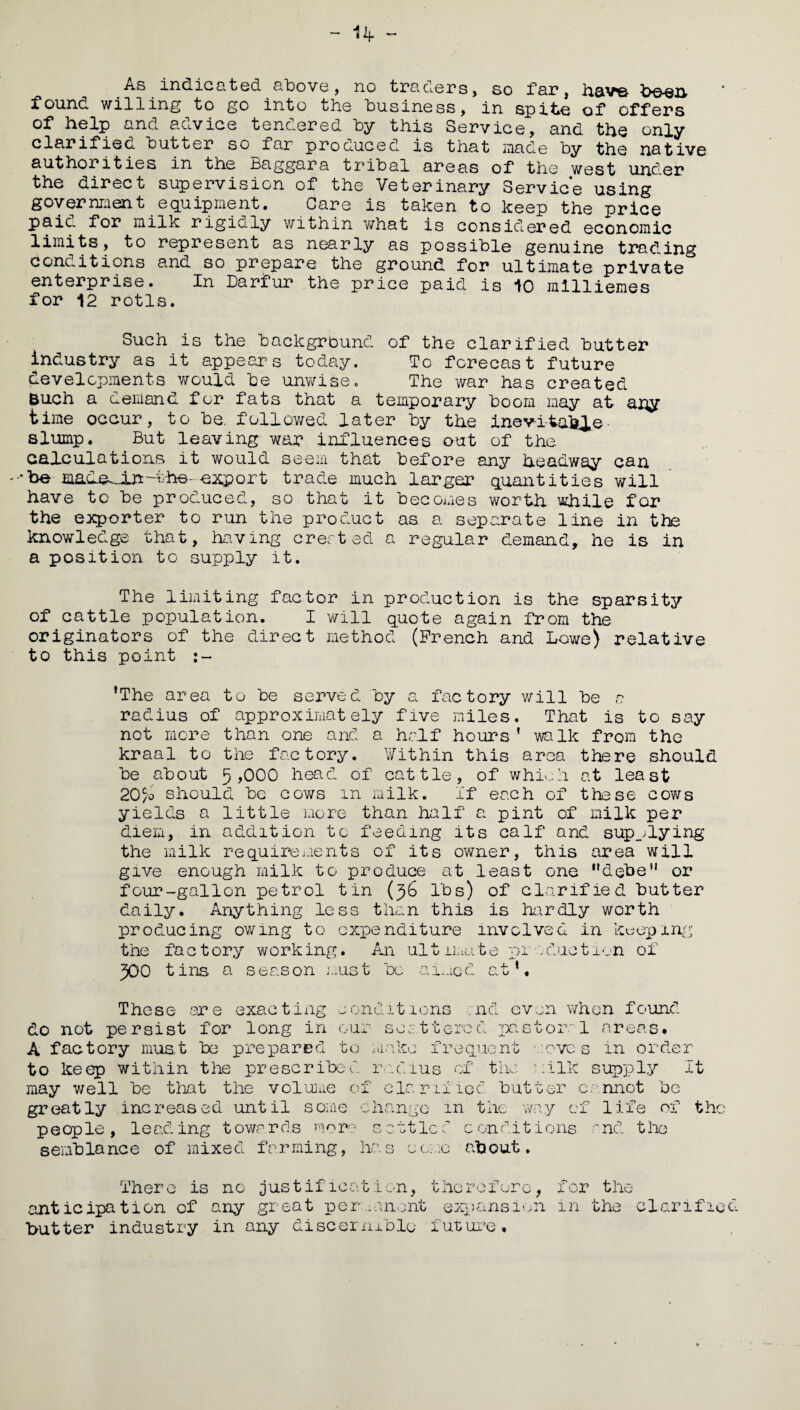 - 14- - As.indicated above , no traders, so far, hav^e b&en found willing to go into the business, in spite of offers of help and advice tendered by this Service, and the only clarifies cutter so far produced is that made by the native authorities in the Baggara tribal areas of the west under the direct supervision of the Veterinary Service using government equipment. Care is taken to keep the price paic. for milk rigialy v/ithin what is considered economic limits, to represent as nearly as possible genuine trading coneitions and so prepare the ground for ultimate private enterprise. In Darfur the price paid is 10 milliemes for 12 rotls. Such is the background of the clarified butter industry as it appears today. To forecast future developments would be unwise. The war has created Buch a demand for fats that a temporary boom may at any time occur, to be. followed later by the inevitahie slump. But leaving war influences out of the calculations it would seem that before any headway can --'be made^-in-the- export trade much larger quantities will have to be produced, so that it becomes worth while for the exporter to run the product as a separate line in the knowledge that, having created a regular demand, he is in a position to supply it. The limiting factor in production is the sparsity of cattle population. I will quote again from the originators of the direct method (French and Lowe) relative to this point ’The area to be served by a factory will be n radius of approximately five miles. That is to say not more than one and a half hours ' walk from the kraal to the factory. V/ithin this area there should be about 5 ,000 head of cattle, of which at least 20c/o should be cows m milk. If each of these cows yields a little more than half a pint of milk per diem, in addition to feeding its calf and supplying the milk requirements of its owner, this area will give enough milk to produce at least one ’’debe'1 or four-gallon petrol tin (36 lbs) of clarified butter daily. Anything less than this is hardly worth producing owing to expenditure involved in keeping the factory working. An ultimate production of 300 tins a season must be- aimed at’. These ar e exac t i ng o ond 111 ons do not persist for long in our so t tercel :nd even when found -pastoral areas. A factory must be prepared to jii nl r,-' requent roves in order to keep within the prescribed radius of the milk supply It may well be that the volume of clarified butter cannot be greatly increased until some change m the way of life of the people, leading towards more settled conditions and the semblance of mixed farming, has come about. There is no justification, therefore, anticipation of any great permanent expansion butter industry in any discernible future. for the in the clarified