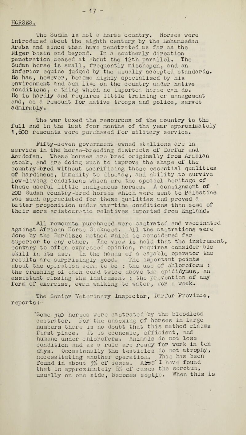 - 17 - HORSES. The Sudan is not a horse country. Horses were introduced about the eighth century by the luohamme&an Arabs and since then have penetrated as far as the Niger basin and beyond. In a southerly direction penetration ceased at about the 12th parallel. The Sudan horse is small, frequently misshapen, and an inferior equine judged by the usually accepted standards. He has, however, become highly specialised by his environment and can live on the country under native conditions, a thing which no imported horse can do. He is hardly and requires little training or management and, as a remount for native troops and police, serves admirably. The war taxed the resources of the country to the full and in the last four months of the year approximately 1,600 remounts were purchased for military service. Fifty-seven government-owned stallions are in service in the horse-breeding districts of Darfur and Kordofan. These horses are bred originally from Arabian stock, and are doing much to improve the shape of the country-bred without sacrificing those essential qualities of hardiness, immunity to disease, and ability to survive low-living conditions which are the special heritage of these useful little indigenous horses. A consignment of 200 Sudan country-bred horses which were sent to Palestine was much appreciated for these qualities and proved a better proposition under war-time conditions than some of their more aristocratic relatives imported from England. All remounts purchased were castrated and vaccinated against African Horse Sickness. /ELI the castrations were done by the Burdizzo method which is considered far superior to any other. The view is held that the instrument, contrary to often expressed opinion, requires consider ble skill in its use. In the hands of a capable operator the results are surprisingly good. The important points about the operation seem to be : the use of chloroform : the crushing of ^ach cord twice above the epididymus, an assistant closing the instrument ; the prevention of any form of exercise, even walking to water, for a week. The Senior Veterinary Inspector, Darfur Province, reports:- ’Some plO horses were castrated by the bloodless castrator. For the unsexmg of horses in large numbers there is no doubt that this method claims first place. It is economic, efficient, and humane under chloroform. Animals do not lose condition and as a rule are ready for work in ten days. Occasionally the testicles do not atrophy, necessitating another operation. This has been found in about '$% of cases. Alter/ I have found that in approximately 6% of cases the scrotum, usually on one side, becomes septic. When this is >