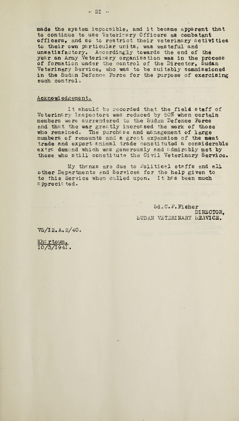 21 r * made the system impossible* and it beoame apparent that to continue to use Veterinary Officers as combatant officers, and so to restrict their veterinary activities to their own particular units, was wasteful and unsatisfactory0 Accordingly towards the end of the year an Army Veterinary organisation was in the process of formation under the control of the Director, Sudan Veterinary Service, who was to be suitably commissioned in the Sudan Defence Force for the purpose of exercising suoh controlo Acknowledgement, It should be recorded that the field staff of Veterinary Inspectors was reduced by 50% when certain members were surrendered to the Sudan Defence Force and that the war greatly increased the work of those who remainedo The purchase and management of large numbers of remounts and a great expansion of the m$at trade and export animal trade constituted a considerable extra demand which was generously and admirably met by those who still constitute the Civil Veterinary Service. My thanks are due to Political staffs and all other Departments and Services for the help given to to this Service when called upon. It has been much s pprecia ted» SdoC*P.Fisher DIRECTOR, SUDAN VETERINARY SSRVjaE. VS/I 2. A. 2/40 o Khartoum, 10/3/19 41.