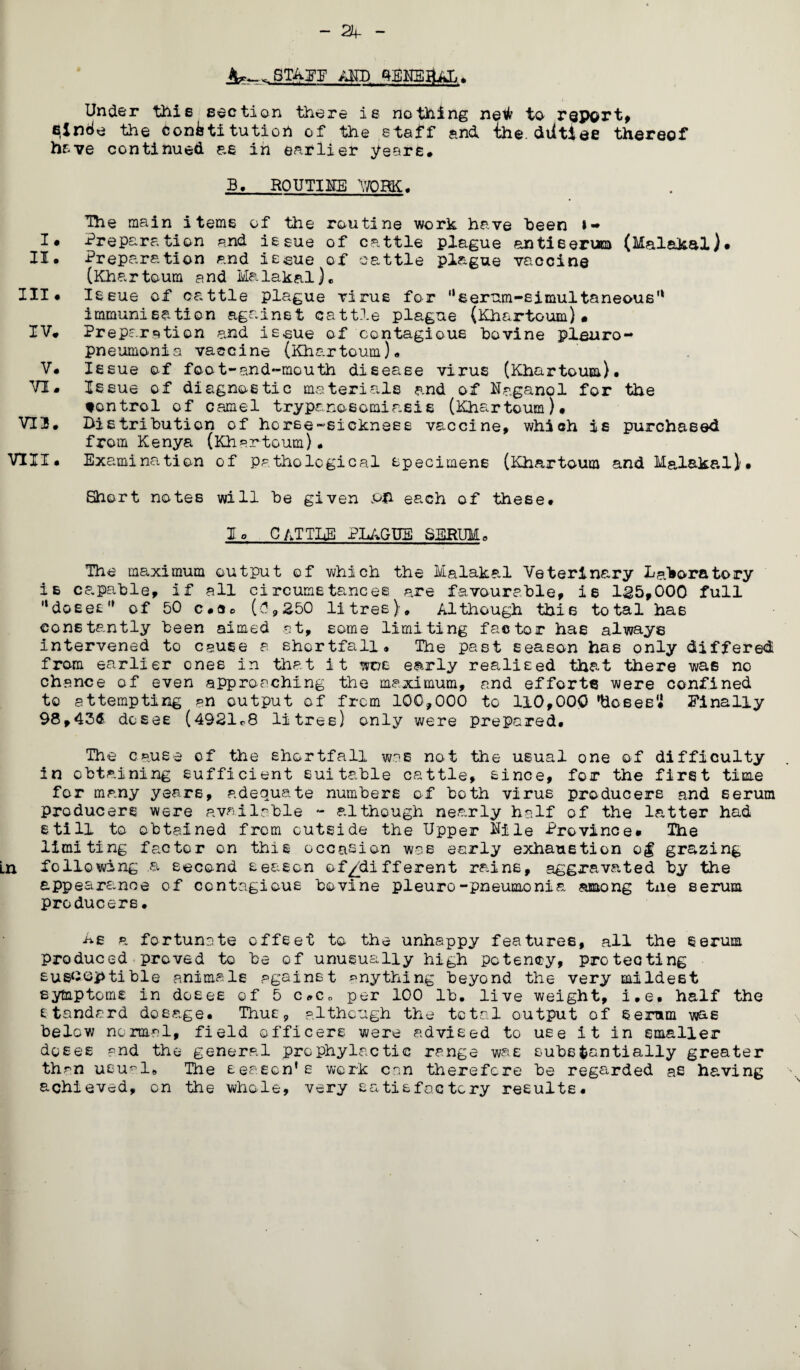 ~ 24- AMD qEKSflAh# Under this section there is nothing netfr to report, eincie the confetitutioh of the staff and ihe. diltiee thereof have continued as in earlier years. B. R0UTI1E WORK# The main items of the routine work have been i- I* Preparation and issue of cattle plague &nti6erum (Malakal)# II. Preparation and issue of cattle plague vaccine (Khartoum and Malakal)«, III# Issue of cattle plague virus for serum-simultaneous'1 immunisation against cattle plague (Khartoum)* IV. Preparation and issue of contagious bovine pleuro¬ pneumonia vaccine (Khartoum). V. Issue of foot-and-mouth disease virus (Khartoum). VI. Issue of diagnostic materials and of Naganol for the tontrol of camel trypanosomiasis (Khartoum)# VT3. Distribution of horse-sickness vaccine, which is purchased from Kenya (Khartoum). VIII. Exami nation of pathological specimens (Khartoum and Malakal.)'# Short notes will be given PH each of these# lo CATTLE PLAGUE SERUM. The maximum output of which the Malakal Veterinary Laboratory is capable, if all circumstances are favourable, is 1^5,000 full “doses'* of 50 c#a0 (?,250 litres). Although this total has constantly been aimed at, some limiting factor has always intervened to cause a shortfall, Ihe past season has only differed from earlier ones in that it wus early realised that there was no chance of even approaching the maximum, and efforts were confined to attempting an output of from 100,000 to 110,000 'Hoses# Finally 98,43d doses (4921^8 litres) only were prepared# The cause of the shortfall was no-t the usual one of difficulty in obtaining sufficient suitable cattle, since, for the first time for many years, adequate numbers of both virus producers and serum producers were available - although nearly half of the latter had still to obtained from outside the Upper Nile Province# The limiting factor on this occasion was early exhaustion o$ grazing Ln following a second season of^/different rains, aggravated by the appearance of contagious bovine pieuro-pneumonia among tne serum producers• Ae a fortunate offset to the unhappy features, all the serum produced proved to be of unusually high potency, protecting susceptible animals against anything beyond the very mildest symptoms in doses of 5 c.Co per 100 lb, live weight, i.e. half the standard dosage. Thus, although the total output of Serum was below normal, field officers were advised to uEe it in smaller doses and the general prophylactic range was substantially greater than usu^ls The season’s work can therefore be regarded as having achieved, on the whole, very satisfactory results#