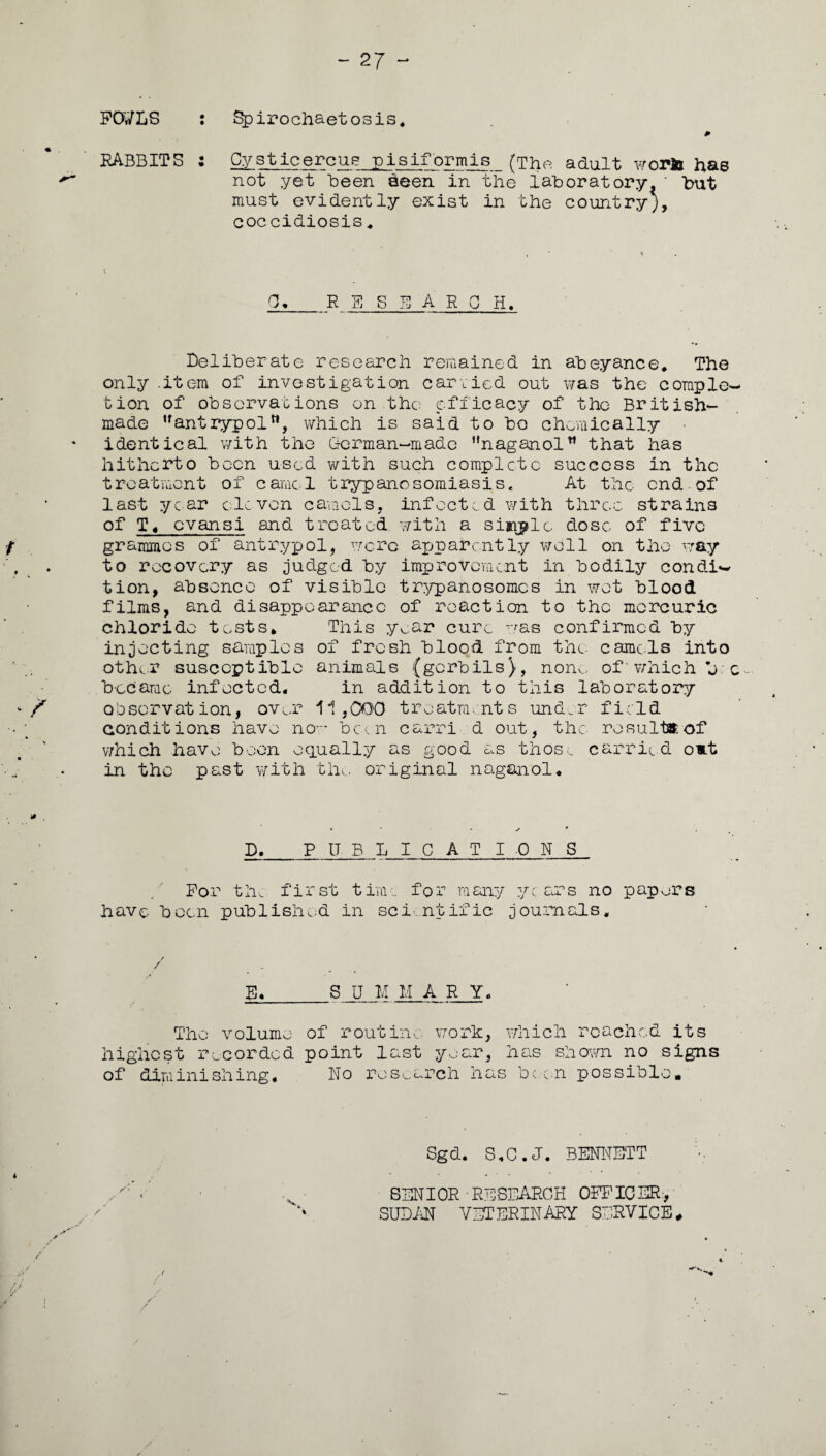 FO/LS : Spirochaetosis. P RABBITS : Cysticercue pisiformis (The adult worls: has not yet Been seen in the laboratory* ' but must evidently exist in the country;, coccidiosis 4 0._ R S S E ARCH. Deliberate research remained in abeyance. The only .item of investigation carried out was the comple¬ tion of observations on the efficacy of the British- made uantrypoltt, which is said to bo chemically • identical with the German—made naganol that has hitherto been used with such complete success in the treatment of came l trypanosomiasis. At the end. of last year eleven camels, infected with three, strains of T« evansi and treated, with a simple dose of five grammes of antrypol, wore apparently well on the way to recovery as judged by improvement in bodily condi¬ tion, absence of visible trypanosomes in wet blood films, and disappearance of reaction to the mercuric chloride tests* This year cure was confirmed by injecting samples of fresh blood from the camels into other susceptible animals (gerbils), non,:, of' which j c- b-ccarac infected. in addition to this laboratory observation, over 11,000 treatments under field conditions have now been earri d out, the result*of which have been equally as good as those carried o»t in the past with the original naganol* D._PITBLICAT IONS For the first time for many years no papers have been published in sci ntific journals. / / Jh_S U M II ARY. The volume of routine, work, which reached its highest recorded point last year, has shown no signs of diminishing. No research has been possible. Sgd. S.C.J. BENNETT SENIOR RESEARCH OFFICER, SUDAN VETERINARY SERVICE.