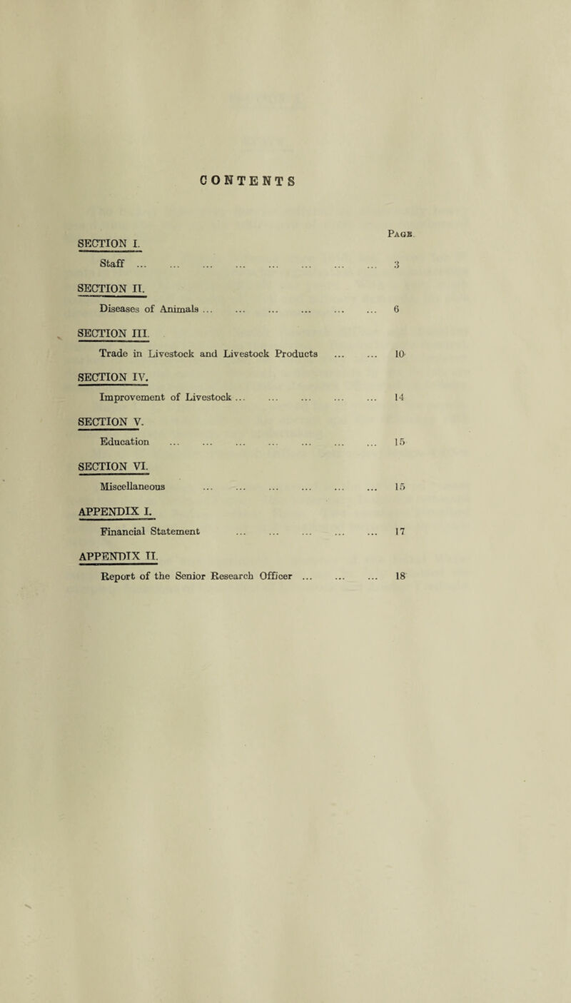 CONTENTS Page SECTION I. Staff. 3 SECTION II. Diseases of Animals ... ... ... ... ... ... 6 SECTION III. Trade in Livestock and Livestock Products . 10 SECTION IV. Improvement of Livestock ... ... ... ... ... 14 SECTION V. Education ... ... ... ... ... ... ... 15 SECTION VI. Miscellaneous ... ... ... ... ... ... 15 APPENDIX I. Financial Statement ... ... ... ... ... 17 APPENDIX II, Report of the Senior Research Officer ... ... ... 18